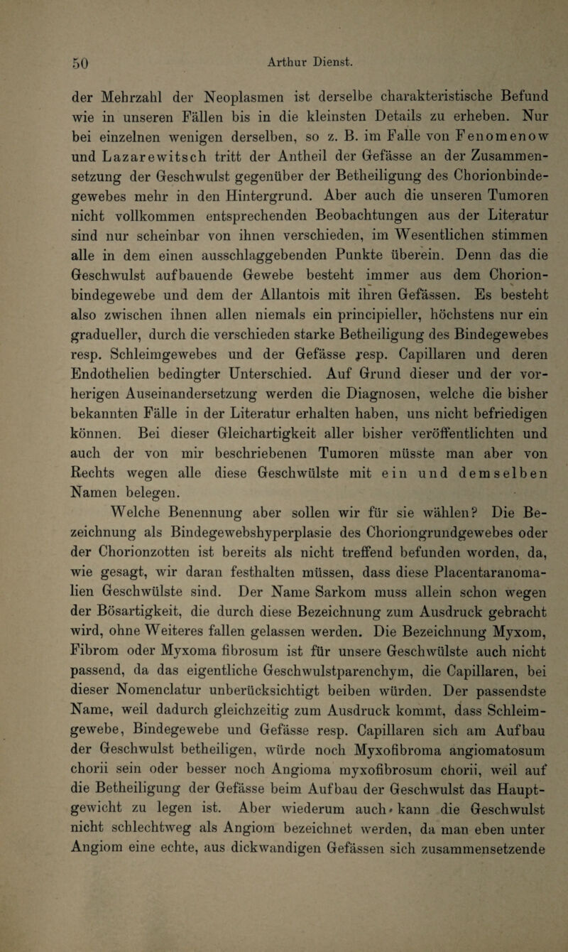 der Mehrzahl der Neoplasmen ist derselbe charakteristische Befund wie in unseren Fällen bis in die kleinsten Details zu erheben. Nur bei einzelnen wenigen derselben, so z. B. im Falle von Fenomenow und Lazarewitsch tritt der Antheil der Gefässe an der Zusammen¬ setzung der Geschwulst gegenüber der Betheiligung des Chorionbinde¬ gewebes mehr in den Hintergrund. Aber auch die unseren Tumoren nicht vollkommen entsprechenden Beobachtungen aus der Literatur sind nur scheinbar von ihnen verschieden, im Wesentlichen stimmen alle in dem einen ausschlaggebenden Punkte überein. Denn das die Geschwulst aufbauende Gewebe besteht immer aus dem Chorion- — X bindegewebe und dem der Allantois mit ihren Gefässen. Es besteht also zwischen ihnen allen niemals ein principieller, höchstens nur ein gradueller, durch die verschieden starke Betheiligung des Bindegewebes resp. Schleimgewebes und der Gefässe jesp. Capillaren und deren Endothelien bedingter Unterschied. Auf Grund dieser und der vor¬ herigen Auseinandersetzung werden die Diagnosen, welche die bisher bekannten Fälle in der Literatur erhalten haben, uns nicht befriedigen können. Bei dieser Gleichartigkeit aller bisher veröffentlichten und auch der von mir beschriebenen Tumoren müsste man aber von Rechts wegen alle diese Geschwülste mit ein und demselben Namen belegen. Welche Benennung aber sollen wir für sie wählen? Die Be¬ zeichnung als Bindegewebshyperplasie des Choriongrundgewebes oder der Chorionzotten ist bereits als nicht treffend befunden worden, da, wie gesagt, wir daran festhalten müssen, dass diese Placentaranoma- lien Geschwülste sind. Der Name Sarkom muss allein schon wegen der Bösartigkeit, die durch diese Bezeichnung zum Ausdruck gebracht wird, ohne Weiteres fallen gelassen werden. Die Bezeichnung Myxom, Fibrom oder Myxoma fibrosum ist für unsere Geschwülste auch nicht passend, da das eigentliche Geschwulstparenchym, die Capillaren, bei dieser Nomenclatur unberücksichtigt beiben würden. Der passendste Name, weil dadurch gleichzeitig zum Ausdruck kommt, dass Schleim¬ gewebe, Bindegewebe und Gefässe resp. Capillaren sich am Aufbau der Geschwulst betheiligen, würde noch Myxofibroma angiomatosum chorii sein oder besser noch Angioma myxofibrosum chorii, weil auf die Betheiligung der Gefässe beim Aufbau der Geschwulst das Haupt¬ gewicht zu legen ist. Aber wiederum auch «kann die Geschwulst nicht schlechtweg als Angiom bezeichnet werden, da man eben unter Angiom eine echte, aus dickwandigen Gefässen sich zusammensetzende