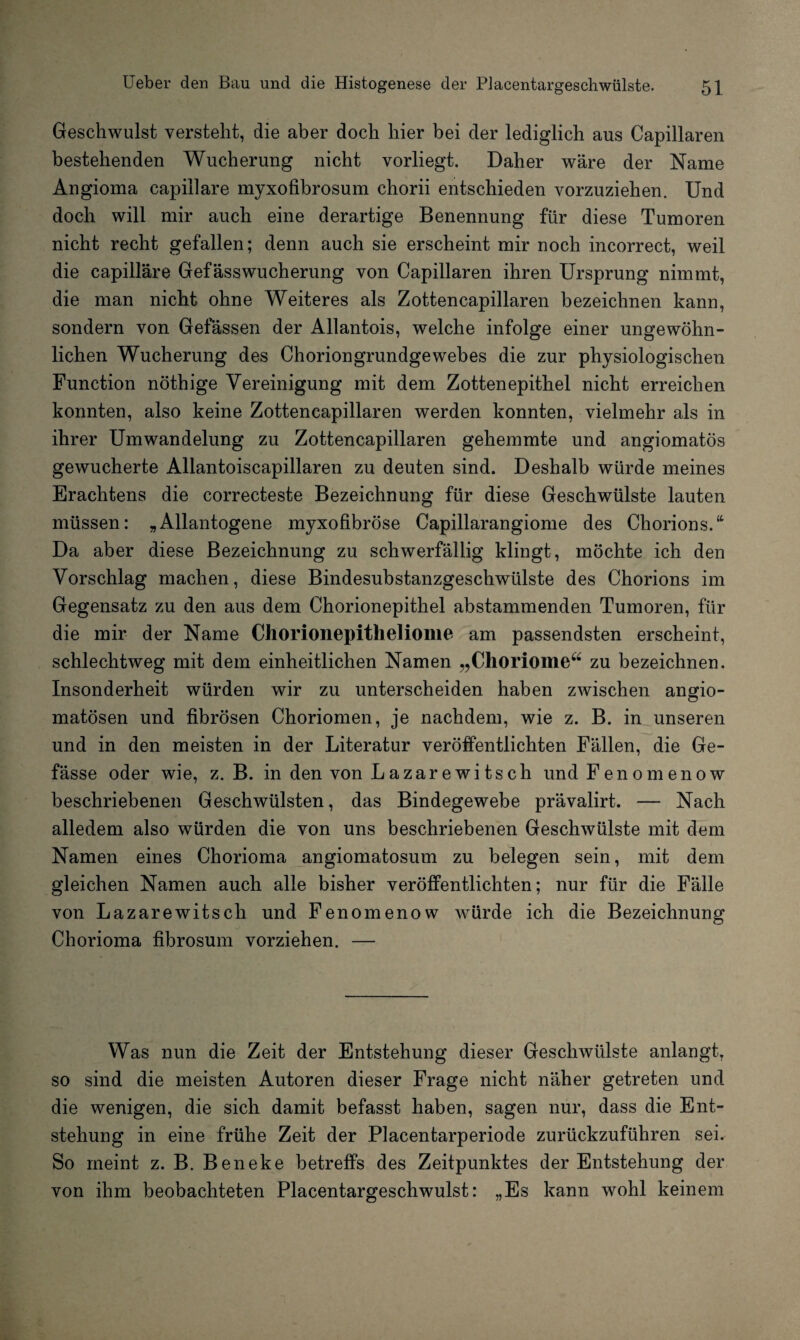 Geschwulst versteht, die aber doch hier bei der lediglich aus Capillaren bestehenden Wucherung nicht vorliegt. Daher wäre der Name Angioma capillare myxofibrosum chorii entschieden vorzuziehen. Und doch will mir auch eine derartige Benennung für diese Tumoren nicht recht gefallen; denn auch sie erscheint mir noch incorrect, weil die capillare Gefässwucherung von Capillaren ihren Ursprung nimmt, die man nicht ohne Weiteres als Zottencapillaren bezeichnen kann, sondern von Gelassen der Allantois, welche infolge einer ungewöhn¬ lichen Wucherung des Choriongrundgewebes die zur physiologischen Function nöthige Vereinigung mit dem Zottenepithel nicht erreichen konnten, also keine Zottencapillaren werden konnten, vielmehr als in ihrer Umwandelung zu Zottencapillaren gehemmte und angiomatös gewucherte Allantoiscapillaren zu deuten sind. Deshalb würde meines Erachtens die correcteste Bezeichnung für diese Geschwülste lauten müssen: „Allantogene myxofibröse Capillarangiome des Chorions.“ Da aber diese Bezeichnung zu schwerfällig klingt, möchte ich den Vorschlag machen, diese Bindesubstanzgeschwülste des Chorions im Gegensatz zu den aus dem Chorionepithel abstammenden Tumoren, für die mir der Name Chorionepitheliome am passendsten erscheint, schlechtweg mit dem einheitlichen Namen „Choriome“ zu bezeichnen. Insonderheit würden wir zu unterscheiden haben zwischen angio- matösen und fibrösen Choriomen, je nachdem, wie z. B. in unseren und in den meisten in der Literatur veröffentlichten Fällen, die Ge- fässe oder wie, z. B. in den von Lazarewitsch und Fenomenow beschriebenen Geschwülsten, das Bindegewebe prävalirt. — Nach alledem also würden die von uns beschriebenen Geschwülste mit dem Namen eines Chorioma angiomatosum zu belegen sein, mit dem gleichen Namen auch alle bisher veröffentlichten; nur für die Fälle von Lazarewitsch und Fenomenow würde ich die Bezeichnung Chorioma fibrosum vorziehen. — Was nun die Zeit der Entstehung dieser Geschwülste anlangt, so sind die meisten Autoren dieser Frage nicht näher getreten und die wenigen, die sich damit befasst haben, sagen nur, dass die Ent¬ stehung in eine frühe Zeit der Placentarperiode zurückzuführen sei. So meint z. B. Beneke betreffs des Zeitpunktes der Entstehung der von ihm beobachteten Placentargeschwulst: „Es kann wohl keinem