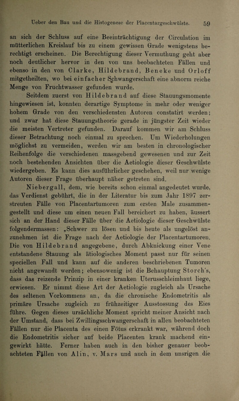 an sich der Schluss auf eine Beeinträchtigung der Circulation im mütterlichen Kreislauf bis zu einem gewissen Grade wenigstens be¬ rechtigt erscheinen. Die Berechtigung dieser Vermuthung geht aber noch deutlicher hervor in den von uns beobachteten Fällen und ebenso in den von Clarke, Hildebrand, Beneke und Orloff mitgetheilten, wo bei einfacher Schwangerschaft eine abnorm reiche Menge von Fruchtwasser gefunden wurde. Seitdem zuerst von Hildebrand auf diese Stauungsmomente hingewiesen ist, konnten derartige Symptome in mehr oder weniger hohem Grade von den verschiedensten Autoren constatirt werden; und zwar hat diese Stauungstheorie gerade in jüngster Zeit wieder die meisten Vertreter gefunden. Darauf kommen wir am Schluss dieser Betrachtung noch einmal zu sprechen. Um Wiederholungen möglichst zu vermeiden, werden wir am besten in chronologischer Reihenfolge die verschiedenen massgebend gewesenen und zur Zeit noch bestehenden Ansichten über die Aetiologie dieser Geschwülste wiedergeben. Es kann dies ausführlicher geschehen, weil nur wenige Autoren dieser Frage überhaupt näher getreten sind. Niebergall, dem, wie bereits schon einmal angedeutet wurde, das Verdienst gebührt, die in der Literatur bis zum Jahr 1897 zer¬ streuten Fälle von Placentartumoren zum ersten Male zusammen¬ gestellt und diese um einen neuen Fall bereichert zu haben, äussert sich an der Hand dieser Fälle über die Aetiologie dieser Geschwülste folgendermassen: „Schwer zu lösen und bis heute als ungelöst an¬ zunehmen ist die Frage nach der Aetiologie der Placentartumoren. Die von Hildebrand angegebene, durch Abknickung einer Vene entstandene Stauung als ätiologisches Moment passt nur für seinen speciellen Fall und kann auf die anderen beschriebenen Tumoren nicht angewandt werden; ebensowenig ist die Behauptung Störch’s, dass das reizende Prinzip in einer kranken Uterusschleimhaut liege, erwiesen. Er nimmt diese Art der Aetiologie zugleich als Ursache des seltenen Vorkommens an, da die chronische Endometritis als primäre Ursache zugleich zu frühzeitiger Ausstossung des Eies führe. Gegen dieses ursächliche Moment spricht meiner Ansicht nach der Umstand, dass bei Zwillingsschwangerschaft in allen beobachteten Fällen nur die Placenta des einen Fötus erkrankt war, während doch die Endometritis sicher auf beide Placenten krank machend ein¬ gewirkt hätte. Ferner haben auch in den bisher genauer beob¬ achteten Fällen von Al in, v. Mars und auch in dem unsrigen die