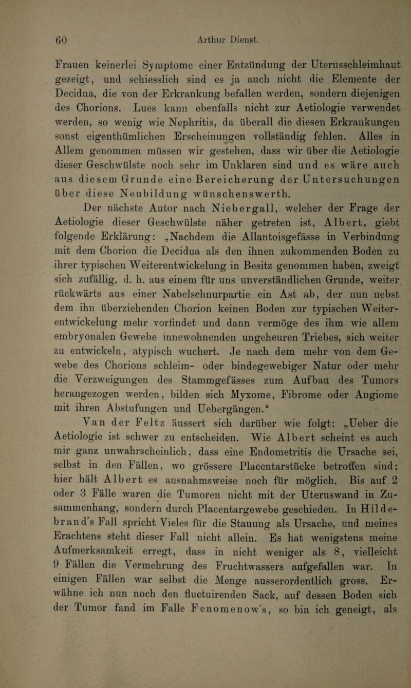 Frauen keinerlei Symptome einer Entzündung der Uterusschleimhaut gezeigt, und schiesslich sind es ja auch nicht die Elemente der Decidua, die von der Erkrankung befallen werden, sondern diejenigen des Chorions. Lues kann ebenfalls nicht zur Aetiologie verwendet werden, so wenig wie Nephritis, da überall die diesen Erkrankungen sonst eigenthümlichen Erscheinungen vollständig fehlen. Alles in Allem genommen müssen wir gestehen, dass wir über die Aetiologie dieser Geschwülste noch sehr im Unklaren sind und es wäre auch aus diesem Grunde eine Bereicherung der Untersuchungen über diese Neubildung wünschenswerth. Der nächste Autor nach Niebergall, welcher der Frage der Aetiologie dieser Geschwülste näher getreten ist, Albert, giebt folgende Erklärung: „Nachdem die Allantoisgefässe in Verbindung mit dem Chorion die Decidua als den ihnen zukommenden Boden zu ihrer typischen Weiterentwickelung in Besitz genommen haben, zweigt sich zufällig, d. h. aus einem für uns unverständlichen Grunde, weiter rückwärts aus einer Nabelschnurpartie ein Ast ab, der nun nebst dem ihn überziehenden Chorion keinen Boden zur typischen Weiter¬ entwickelung mehr vorfindet und dann vermöge des ihm wie allem embryonalen Gewebe innewohnenden ungeheuren Triebes, sich weiter zu entwickeln, atypisch wuchert. Je nach dem mehr von dem Ge¬ webe des Chorions schleim- oder bindegewebiger Natur oder mehr die Verzweigungen des Stammgefässes zum Aufbau des Tumors herangezogen werden, bilden sich Myxome, Fibrome oder Angiome mit ihren Abstufungen und Uebergängen.“ Van der Feltz äussert sich darüber wie folgt: „Ueber die Aetiologie ist schwer zu entscheiden. Wie Albert scheint es auch mir ganz unwahrscheinlich, dass eine Endometritis die Ursache sei, selbst in den Fällen, wo grössere Placentarstücke betroffen sind; hier hält Albert es ausnahmsweise noch für möglich. Bis auf 2 oder 3 Fälle waren die Tumoren nicht mit der Uteruswand in Zu- sammenhang, sondern durch Placentargewebe geschieden. In Hilde- brand’s Fall spricht Vieles für die Stauung als Ursache, und meines Erachtens steht dieser Fall nicht allein. Es hat wenigstens meine Aufmerksamkeit erregt, dass in nicht weniger als 8, vielleicht 9 fällen die Vermehrung des Fruchtwassers aufgefallen war. In einigen Fällen war selbst die Menge ausserordentlich gross. Er¬ wähne ich nun noch den fluctuirenden Sack, auf dessen Boden sich der Tumor fand im Falle Fenomenows, so bin ich geneigt, als