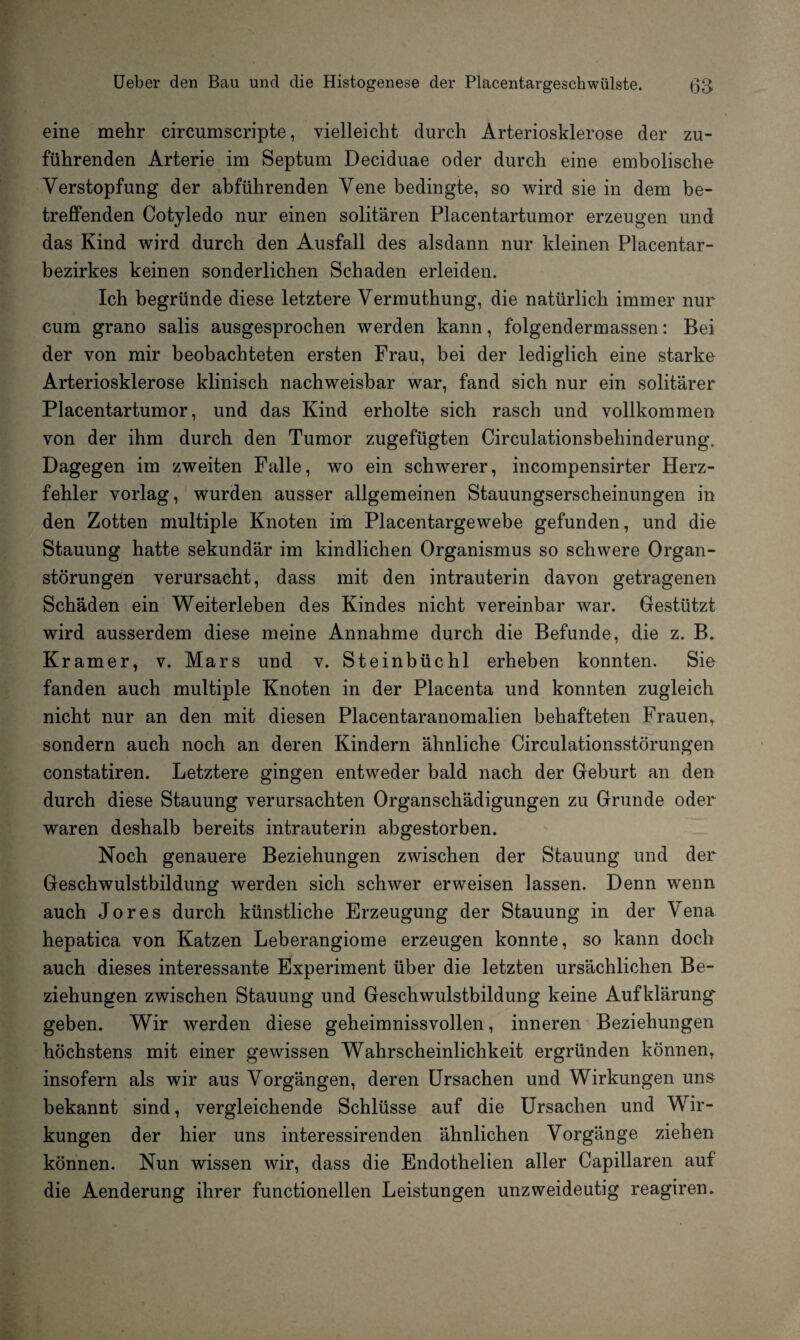 eine mehr circumscripte, vielleicht durch Arteriosklerose der zu¬ führenden Arterie im Septum Deciduae oder durch eine embolische Verstopfung der abführenden Vene bedingte, so wird sie in dem be¬ treffenden Cotyledo nur einen solitären Placentartumor erzeugen und das Kind wird durch den Ausfall des alsdann nur kleinen Placentar- bezirkes keinen sonderlichen Schaden erleiden. Ich begründe diese letztere Vermuthung, die natürlich immer nur cum grano salis ausgesprochen werden kann, folgendermassen: Bei der von mir beobachteten ersten Frau, bei der lediglich eine starke Arteriosklerose klinisch nachweisbar war, fand sich nur ein solitärer Placentartumor, und das Kind erholte sich rasch und vollkommen von der ihm durch den Tumor zugefügten Circulationsbehinderung. Dagegen im zweiten Falle, wo ein schwerer, incompensirter Herz¬ fehler vorlag, wurden ausser allgemeinen Stauungserscheinungen in den Zotten multiple Knoten im Placentargewebe gefunden, und die Stauung hatte sekundär im kindlichen Organismus so schwere Organ¬ störungen verursacht, dass mit den intrauterin davon getragenen Schäden ein Weiterleben des Kindes nicht vereinbar war. Gestützt wird ausserdem diese meine Annahme durch die Befunde, die z. B. Kramer, v. Mars und v. Steinbüchl erheben konnten. Sie fanden auch multiple Knoten in der Placenta und konnten zugleich nicht nur an den mit diesen Placentaranomalien behafteten Frauen, sondern auch noch an deren Kindern ähnliche Circulationsstörungen constatiren. Letztere gingen entweder bald nach der Geburt an den durch diese Stauung verursachten Organschädigungen zu Grunde oder waren deshalb bereits intrauterin abgestorben. Noch genauere Beziehungen zwischen der Stauung und der Geschwulstbildung werden sich schwer erweisen lassen. Denn wenn auch Jores durch künstliche Erzeugung der Stauung in der Vena hepatica von Katzen Leberangiome erzeugen konnte, so kann doch auch dieses interessante Experiment über die letzten ursächlichen Be¬ ziehungen zwischen Stauung und Geschwulstbildung keine Aufklärung¬ geben. Wir werden diese geheimnissvollen, inneren Beziehungen höchstens mit einer gewissen Wahrscheinlichkeit ergründen können, insofern als wir aus Vorgängen, deren Ursachen und Wirkungen uns bekannt sind, vergleichende Schlüsse auf die Ursachen und Wir¬ kungen der hier uns interessirenden ähnlichen Vorgänge ziehen können. Nun wissen wir, dass die Endothelien aller Capillaren auf die Aenderung ihrer functioneilen Leistungen unzweideutig reagiren.