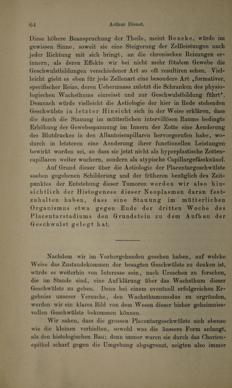 Diese höhere Beanspruchung der Theile, meint Beneke, würde im gewissen Sinne, soweit sie eine Steigerung der Zellleistungen nach jeder Richtung mit sich bringt, an die chronischen Reizungen er¬ innern, als deren Effekte wir bei nicht mehr fötalem Gewebe die Geschwulstbildungen verschiedener Art so oft resultiren sehen. Viel¬ leicht giebt es eben für jede Zellenart eine besondere Art „formativer, specifischer Reize, deren Uebermaass zuletzt die Schranken des physio¬ logischen Wachsthums einreisst und zur Geschwulstbildung führt“. Demnach würde vielleicht die Aetiologie der hier in Rede stehenden Geschwülste in letzter Hinsicht sich in der Weise erklären, dass die durch die Stauung im mütterlichen intervillösen Raume bedingte Erhöhung der Gewebsspannung im Innern der Zotte eine Aenderung des Blutdruckes in den Allantoiscapillaren hervorgerufen habe, wo¬ durch in letzteren eine Aenderung ihrer functionellen Leistungen bewirkt worden sei, so dass sie jetzt nicht als hyperplastische Zotten- capillaren weiter wuchern, sondern als atypische Capillargefässknäuel. Auf Grund dieser über die Aetiologie der Placentargeschwülste soeben gegebenen Schilderung und der früheren bezüglich des Zeit¬ punktes der Entstehung dieser Tumoren werden wir also hin¬ sichtlich der Histogenese dieser Neoplasmen daran fest¬ zuhalten haben, dass eine Stauung im mütterlichen Organismus etwra gegen Ende der dritten Woche des Placentarstadiums den Grundstein zu dem Aufbau der Geschwulst gelegt hat. Nachdem wir im Vorhergehenden gesehen haben, auf welche Weise das Zustandekommen der besagten Geschwülste zu denken ist, würde es weiterhin von Interesse sein, nach Ursachen zu forschen, die im Stande sind, eine Aufklärung über das Wachsthum dieser Geschwülste zu geben. Denn bei einem eventuell erfolgreichen Er¬ gebnis unserer Versuche, den Wachsthumsmodus zu ergründen, werden wir ein klares Bild von dem Wesen dieser bisher geheimnis¬ vollen Geschwülste bekommen können. Wir sahen, dass die grossen Placentargeschwülste sich ebenso wie die kleinen verhielten, sowohl was die äussere Form anlangt, als den histologischen Bau; denn immer waren sie durch das Chorion¬ epithel scharf gegen die Umgebung abgegrenzt, zeigten also immer