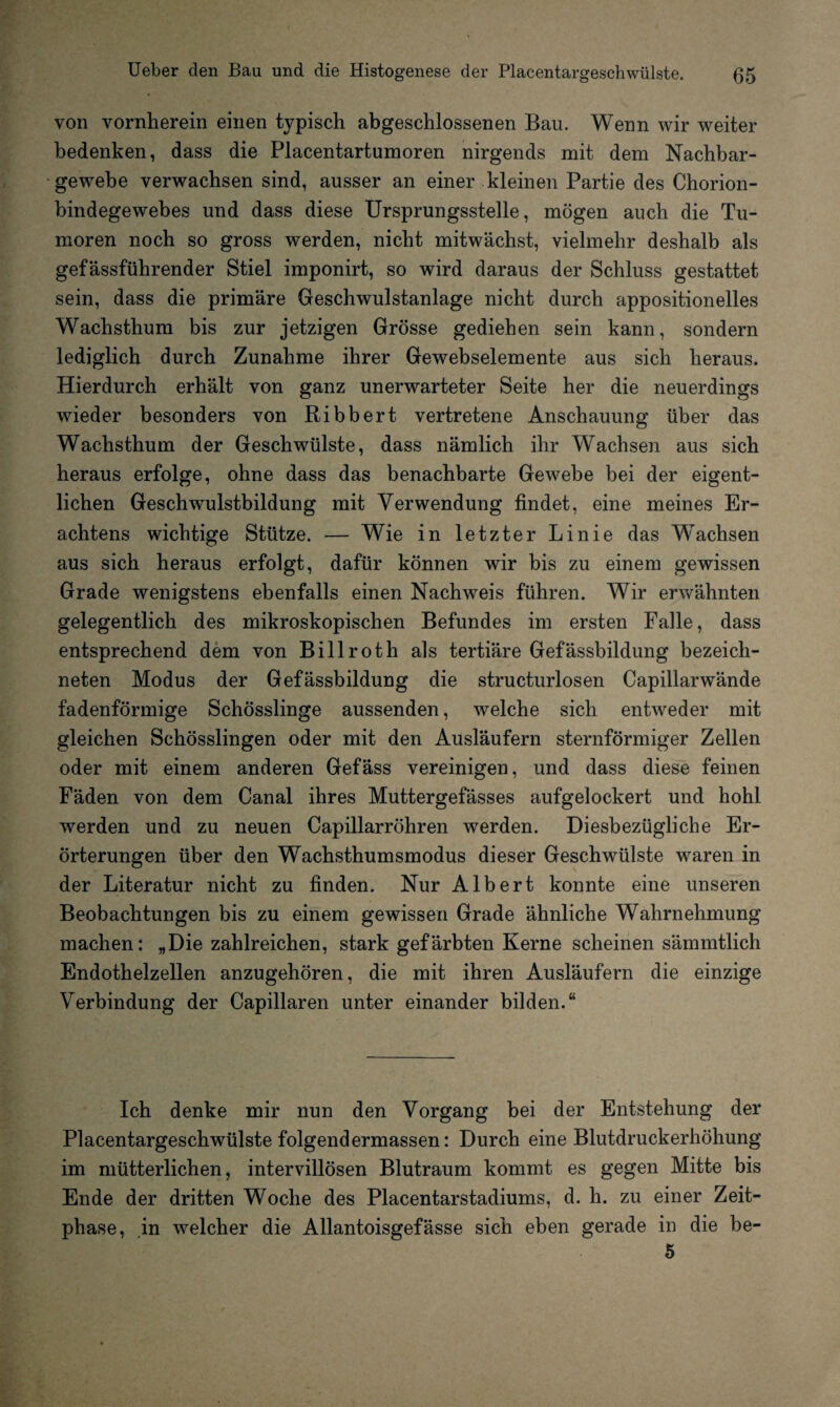 von vornherein einen typisch abgeschlossenen Bau. Wenn wir weiter bedenken, dass die Placentartumoren nirgends mit dem Nachbar¬ gewebe verwachsen sind, ausser an einer kleinen Partie des Chorion¬ bindegewebes und dass diese Ursprungsstelle, mögen auch die Tu¬ moren noch so gross werden, nicht mitwächst, vielmehr deshalb als gefässführender Stiel imponirt, so wird daraus der Schluss gestattet sein, dass die primäre Geschwulstanlage nicht durch appositionelles Wachsthum bis zur jetzigen Grösse gediehen sein kann, sondern lediglich durch Zunahme ihrer Gewebselemente aus sich heraus. Hierdurch erhält von ganz unerwarteter Seite her die neuerdings wieder besonders von Ribbert vertretene Anschauung über das Wachsthum der Geschwülste, dass nämlich ihr Wachsen aus sich heraus erfolge, ohne dass das benachbarte Gewebe bei der eigent¬ lichen Geschwulstbildung mit Verwendung findet, eine meines Er¬ achtens wichtige Stütze. — Wie in letzter Linie das Wachsen aus sich heraus erfolgt, dafür können wir bis zu einem gewissen Grade wenigstens ebenfalls einen Nachweis führen. Wir erwähnten gelegentlich des mikroskopischen Befundes im ersten Falle, dass entsprechend dem von Bill rot h als tertiäre Gefässbildung bezeich- neten Modus der Gefässbildung die structurlosen Capillarwände fadenförmige Schösslinge aussenden, welche sich entweder mit gleichen Schösslingen oder mit den Ausläufern sternförmiger Zellen oder mit einem anderen Gefäss vereinigen, und dass diese feinen Fäden von dem Canal ihres Muttergefässes aufgelockert und hohl werden und zu neuen Capillarröhren werden. Diesbezügliche Er¬ örterungen über den Wachsthumsmodus dieser Geschwülste waren in der Literatur nicht zu finden. Nur Albert konnte eine unseren Beobachtungen bis zu einem gewissen Grade ähnliche Wahrnehmung machen: „Die zahlreichen, stark gefärbten Kerne scheinen sämmtlich Endothelzellen anzugehören, die mit ihren Ausläufern die einzige Verbindung der Capillaren unter einander bilden.“ Ich denke mir nun den Vorgang bei der Entstehung der Placentargeschwülste folgendermassen: Durch eine Blutdruckerhöhung im mütterlichen, intervillösen Blutraum kommt es gegen Mitte bis Ende der dritten Woche des Placentarstadiums, d. h. zu einer Zeit¬ phase, in welcher die Allantoisgefässe sich eben gerade in die be- 5