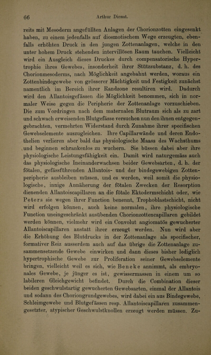 reits mit Mesoderm angefüllten Anlagen der Chorionzotten eingesenkt haben, zu einem jedenfalls auf diosmotischem Wege erzeugten, eben¬ falls erhöhten Druck in den jungen Zottenanlagen, welche in den unter hohem Druck stehenden intervillösen Raum tauchen. Vielleicht wird ein Ausgleich dieses Druckes durch compensatorische Hyper¬ trophie ihres Gewebes, insonderheit ihrer Stützsubstanz, d. h. des Chorionmesoderms, nach Möglichkeit angebahnt werden, woraus ein Zottenbindegewebe von grösserer Mächtigkeit und Festigkeit zunächst namentlich im Bereich ihrer Randzone resultiren wird. Dadurch wird den Allantoisgefässen die Möglichkeit benommen, sich in nor¬ maler Weise gegen die Peripherie der Zottenanlage vorzuschieben. Die zum Vordringen nach dem maternalen Blutraum sich als zu zart und schwach erweisenden Blutgefässe versuchen nun den ihnen entgegen¬ gebrachten, vermehrten Widerstand durch Zunahme ihrer specifischen Gewebselemente auszugleichen. Ihre Capillarwände und deren Endo- thelien verlieren aber bald das physiologische Maass des Wachsthums ,und beginnen schrankenlos zu wuchern. Sie büssen dabei aber ihre physiologische Leistungsfähigkeit ein. Damit wird naturgemäss auch das physiologische Ineinanderwachsen beider Gewebsärten, d. h. der fötalen, gefässführenden Allantois- und der bindegewebigen Zotten¬ peripherie ausbleiben müssen, und es werden, weil somit die physio¬ logische, innige Annäherung der fötalen Zwecken der Resorption dienenden Allantoiscapillaren an die fötale Ektodermschicht oder, wie Peters sie wegen ihrer Function benennt, Trophoblastschicht, nicht wird erfolgen können, auch keine normalen, ihre physiologische Function uneingeschränkt ausübenden Chorionzottencapillaren gebildet werden können, vielmehr wird ein Convolut angiomatös gewucherter Allantoiscapillaren anstatt ihrer erzeugt werden. Nun wird aber die Erhöhung des Blutdrucks in der Zottenanlage als specifischer, formativer Reiz ausserdem auch auf das übrige die Zottenanlage zu¬ sammensetzende Gewebe einwirken und dann dieses bisher lediglich hypertrophische Gewebe zur Proliferation seiner Gewebselemente bringen, vielleicht weil es sich, wieBeneke annimmt, als embryo¬ nales Gewebe, je jünger es ist, gewissermassen in einem um so labileren Gleichgewicht befindet. Durch die Combination dieser beiden geschwulstartig gewucherten Gewebsärten, einmal der Allantois und sodann des Choriongrundgewebes, wird dabei ein aus Bindegewebe, Schleimgewebe und Blutgefässen resp. Allantoiscapillaren zusammen¬ gesetzter, atypischer Geschwulstknollen erzeugt werden müssen. Zu-
