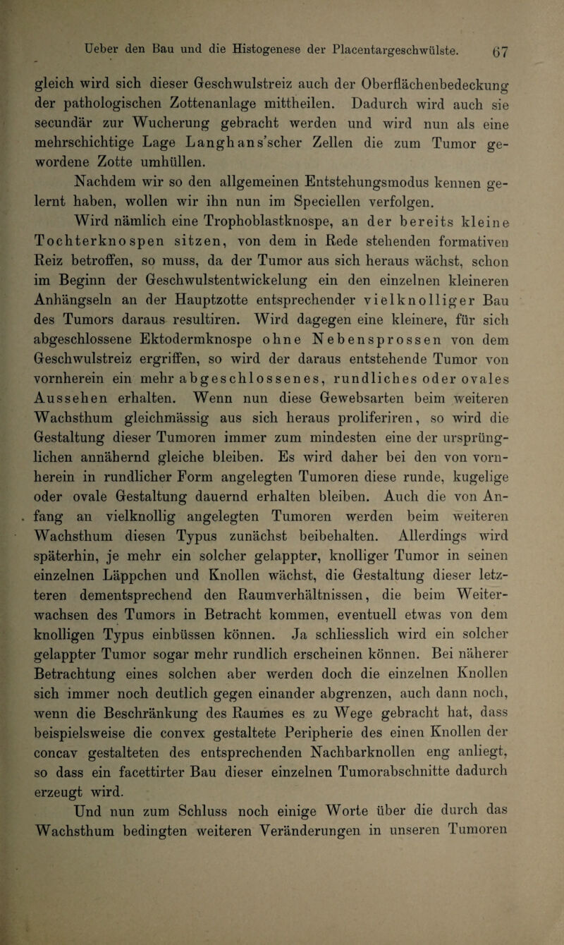 gleich wird sich dieser Geschwulstreiz auch der Oberflächenbedeckung der pathologischen Zottenanlage mittheilen. Dadurch wird auch sie secundär zur Wucherung gebracht werden und wird nun als eine mehrschichtige Lage Langhans’scher Zellen die zum Tumor ge¬ wordene Zotte umhüllen. Nachdem wir so den allgemeinen Entstehungsmodus kennen ge¬ lernt haben, wollen wir ihn nun im Speciellen verfolgen. Wird nämlich eine Trophoblastknospe, an der bereits kleine Tochterknospen sitzen, von dem in Rede stehenden formativen Reiz betroffen, so muss, da der Tumor aus sich heraus wächst, schon im Beginn der Geschwulstentwickelung ein den einzelnen kleineren Anhängseln an der Hauptzotte entsprechender vielknolliger Bau des Tumors daraus resultiren. Wird dagegen eine kleinere, für sich abgeschlossene Ektodermknospe ohne Nebensprossen von dem Geschwulstreiz ergriffen, so wird der daraus entstehende Tumor von vornherein ein mehr abgeschlossenes, rundliches oder ovales Aussehen erhalten. Wenn nun diese Gewebsarten beim weiteren Wachsthum gleichmässig aus sich heraus proliferiren, so wird die Gestaltung dieser Tumoren immer zum mindesten eine der ursprüng¬ lichen annähernd gleiche bleiben. Es wird daher bei den von vorn¬ herein in rundlicher Form angelegten Tumoren diese runde, kugelige oder ovale Gestaltung dauernd erhalten bleiben. Auch die von An- . fang an vielknollig angelegten Tumoren werden beim weiteren Wachsthum diesen Typus zunächst beibehalten. Allerdings wird späterhin, je mehr ein solcher gelappter, knolliger Tumor in seinen einzelnen Läppchen und Knollen wächst, die Gestaltung dieser letz¬ teren dementsprechend den Raumverhältnissen, die beim Weiter¬ wachsen des Tumors in Betracht kommen, eventuell etwas von dem knolligen Typus einbüssen können. Ja schliesslich wird ein solcher gelappter Tumor sogar mehr rundlich erscheinen können. Bei näherer Betrachtung eines solchen aber werden doch die einzelnen Knollen sich immer noch deutlich gegen einander abgrenzen, auch dann noch, wenn die Beschränkung des Raumes es zu Wege gebracht hat, dass beispielsweise die convex gestaltete Peripherie des einen Knollen der concav gestalteten des entsprechenden Nachbarknollen eng anliegt, so dass ein facettirter Bau dieser einzelnen Tumorabschnitte dadurch erzeugt wird. Und nun zum Schluss noch einige Worte über die durch das Wachsthum bedingten weiteren Veränderungen in unseren Tumoren