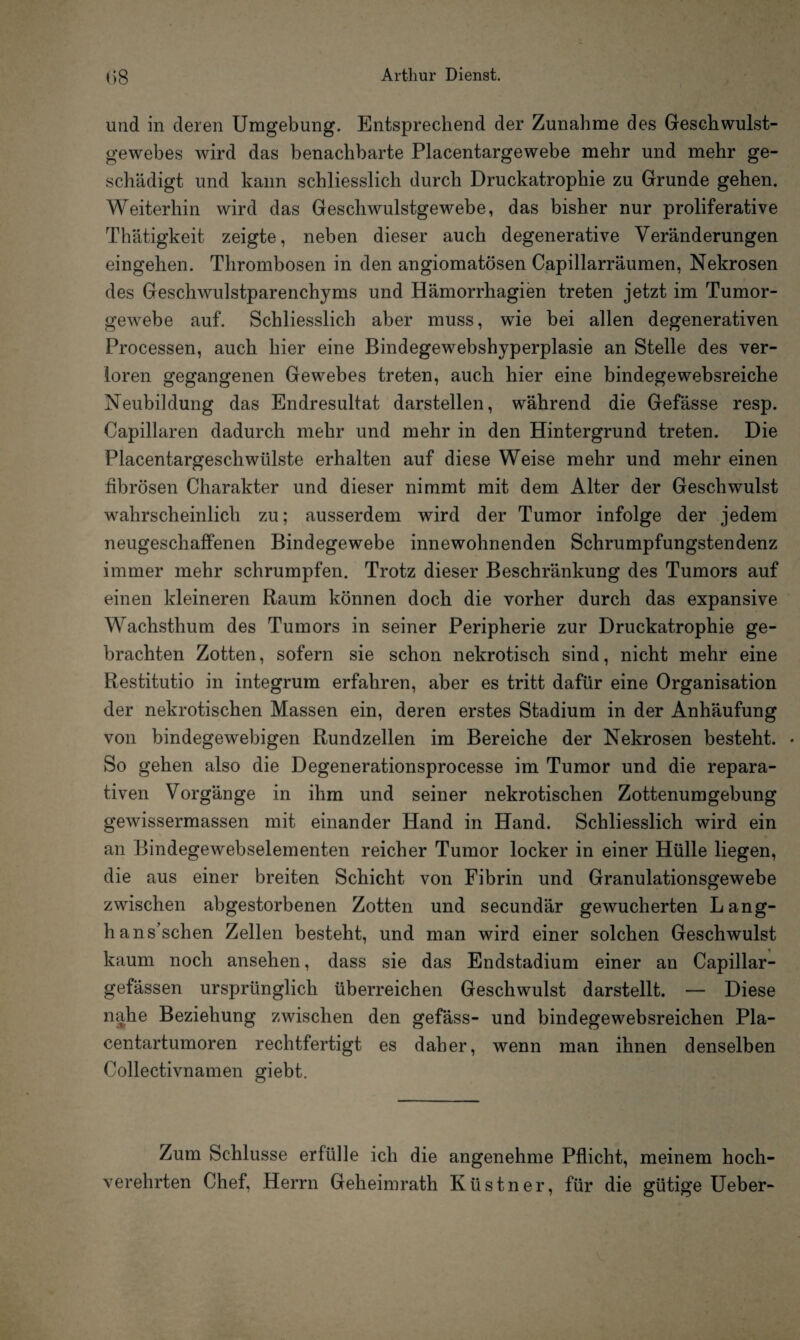 und in deren Umgebung. Entsprechend der Zunahme des Geschwulst¬ gewebes wird das benachbarte Placentargewebe mehr und mehr ge¬ schädigt und kann schliesslich durch Druckatrophie zu Grunde gehen. Weiterhin wird das Geschwulstgewebe, das bisher nur proliferative Thätigkeit zeigte, neben dieser auch degenerative Veränderungen eingehen. Thrombosen in den angiomatösen Capillarräumen, Nekrosen des Geschwulstparenchyms und Hämorrhagien treten jetzt im Tumor¬ gewebe auf. Schliesslich aber muss, wie bei allen degenerativen Processen, auch hier eine Bindegewebshyperplasie an Stelle des ver¬ loren gegangenen Gewebes treten, auch hier eine bindege websreiche Neubildung das Endresultat darstellen, während die Gefässe resp. Capillaren dadurch mehr und mehr in den Hintergrund treten. Die Placentargeschwülste erhalten auf diese Weise mehr und mehr einen fibrösen Charakter und dieser nimmt mit dem Alter der Geschwulst wahrscheinlich zu; ausserdem wird der Tumor infolge der jedem neugeschaffenen Bindegewebe innewohnenden Schrumpfungstendenz immer mehr schrumpfen. Trotz dieser Beschränkung des Tumors auf einen kleineren Raum können doch die vorher durch das expansive Wachsthum des Tumors in seiner Peripherie zur Druckatrophie ge¬ brachten Zotten, sofern sie schon nekrotisch sind, nicht mehr eine Restitutio in integrum erfahren, aber es tritt dafür eine Organisation der nekrotischen Massen ein, deren erstes Stadium in der Anhäufung von bindegewebigen Rundzellen im Bereiche der Nekrosen besteht. • So gehen also die Degenerationsprocesse im Tumor und die repara¬ tiven Vorgänge in ihm und seiner nekrotischen Zottenumgebung gewissermassen mit einander Hand in Hand. Schliesslich wird ein an Bindegewebselementen reicher Tumor locker in einer Hülle liegen, die aus einer breiten Schicht von Fibrin und Granulationsgewebe zwischen abgestorbenen Zotten und secundär gewucherten Lang- hans’schen Zellen besteht, und man wird einer solchen Geschwulst kaum noch ansehen, dass sie das Endstadium einer an Capillar- gefässen ursprünglich überreichen Geschwulst darstellt. — Diese nahe Beziehung zwischen den gefäss- und bindegewebsreichen Pla- centartumoren rechtfertigt es daher, wenn man ihnen denselben Collectivnamen giebt. Zum Schlüsse erfülle ich die angenehme Pflicht, meinem hoch¬ verehrten Chef, Herrn Geheimrath Küstner, für die gütige Ueber-