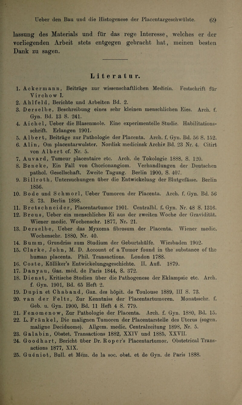 lassung des Materials und für das rege Interesse, welches er der vorliegenden Arbeit stets entgegen gebracht hat, meinen besten Dank zu sagen. Literatur. 1. Ackermann, Beiträge zur wissenschaftlichen Medicin. Festschrift für Yirchow I. 2. Ahlfeld, Berichte und Arbeiten Bd. 2. 8. Derselbe, Beschreibung eines sehr kleinen menschlichen Eies. Arch. f. Gyn. Bd. 18 S. 241. 4. Aichel, Ueber die Blasenmole. Eine experimentelle Studie. Habilitations¬ schrift. Erlangen 1901. 5. Albert, Beiträge zur Pathologie der Placenta. Arch. f. Gyn. Bd. 56 S. 152. 6. Alin, Om placentarwulster. Nordisk medicinsk Archiv Bd. 23 Nr. 4. Citirt von Albert cf. Nr. 5. 7. Auvard, Tumeur placentaire etc. Arch. de Tokologie 1888, S. 120. 8. Beneke, Ein Fall von Chorionangiom. Verhandlungen der Deutschen pathol. Gesellschaft. Zweite Tagung. Berlin 1900, S. 407. 9. Billroth, Untersuchungen über die Entwickelung der Blutgefässe. Berlin 1856. 10. Bode und Schmorl, Ueber Tumoren der Placenta. Arch. f. Gyn. Bd. 56 S. 73. Berlin 1898. 11. Bretschneider, Placentartumor 1901. Centralbl. f. Gyn. Nr. 48 S. 1316. 12. Breus, Ueber ein menschliches Ei aus der zweiten Woche der Gravidität. Wiener medic. Wochenschr. 1877, Nr. 21. 18. Derselbe, Ueber das Myxoma fibrosum der Placenta. Wiener medic. Wochenschr. 1880, Nr. 40. 14. Bumm, Grundriss zum Studium der Geburtshülfe. Wiesbaden 1902. 15. Clarke, John, M. D. Account of a Tumor found in the substance of thc human placenta. Phil. Transactions. London 1788. 16. Coste, Kölliker’s Entwickelungsgeschichte. II. Aufl. 1879. 17. Dany au, Gaz. med. de Paris 1844, S. 372. 18. Dienst, Kritische Studien über die Pathogenese der Eklampsie etc. Arch. f. Gyn. 1901, Bd. 65 Heft 2. 19. Dupin et Chaband, Gaz. des höpit. de Toulouse 1889, III S. 73. 20. van der Feltz, Zur Kenntniss der Placentartumoren. Monatsschr. f. Geb. u. Gyn. 1900, Bd. 11 Heft 4 S. 779. 21. Fenomenow, Zur Pathologie der Placenta. Arch. f. Gyn. 1880, Bd. 15. 22. L. Fränkel, Die malignen Tumoren der Placentarstelle des Uterus (sogen. maligne Deciduome). Allgem. medic. Centralzeitung 1898, Nr. 5. 23. Galabin, Obstet. Transactions 1882, XXIV und 1885, XXVII. 24. Goodhart, Bericht über Dr. Roper’s Placentartumor. Obstetrical Trans- actions 1877, XIX. 25. Gueniot, Bull, et Mem. de la soc. obst. et de Gyn. de Paris 1888.