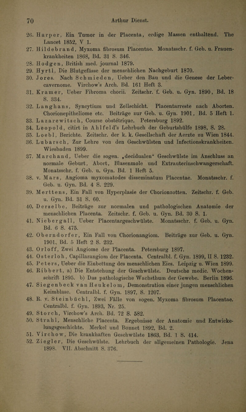 26. Harper, Ein Tumor in der Placenta, erdige Massen enthaltend. The Lancet 1852, V 1. 27. Hildebrand, Myxoma fibrosum Placentae. Monatsschr. f. Geb. u. Frauen¬ krankheiten 1868, Bd. 31 S. 346. 28. Hodgen, British med. journal 1879. 29. Hyrtl, Die Blutgefässe der menschlichen Nachgeburt 1870. 30. Jo res. Nach Schmieden, Ueber den Bau und die Genese der Leber- cavernome. Virchow's Arch. Bd. 161 Heft 3. 31. Kramer, Ueber Fibroma chorii. Zeitschr. f. Geb. u. Gyn. 1890, Bd. 18 S. 334. 32. Langhans, Syncytium und Zellschicht. Placentarreste nach Aborten. Chorionepitheliome etc. Beiträge zur Geb. u. Gyn. 1901, Bd. 5 Heft 1. 33. La zarewitsch, Course obstetrique. Petersburg 1892. 34. Leopold, citirt in Ahlfeld’s Lehrbuch der Geburtshülfe 1898, S. 28. 35. Loebl, Berichte. Zeitschr. der k. k. Gesellschaft der Aerzte zu Wien 1844. 36. Lübars ch, Zur Lehre von den Geschwülsten und Infectionskrankheiten. Wiesbaden 1899. 37. March and, Ueber die sogen, „decidualen“ Geschwülste im Anschluss an normale Geburt, Abort, Blasenmole und Extrauterinschwangerschaft. Monatsschr. f. Geb. u. Gyn. Bd. 1 Heft 5. 38. v. Mars, Angioma myxomatodes disseminatum Placentae. Monatsschr. f. Geb. u. Gyn. Bd. 4 S. 229. 39. Merttens, Ein Fall von Hyperplasie der Chorionzotten. Zeitschr. f. Geb. u. Gyn. Bd. 31 S. 60. 40. Derselbe, Beiträge zur normalen und pathologischen Anatomie der menschlichen Placenta. Zeitschr. f. Geb. u. Gyn. Bd. 30 S. 1. 41. Niebergall, Ueber Placentargeschwülste. Monatsschr. f. Geb. u. Gyn. Bd. 6 S. 475. 42. Oberndorfer, Ein Fall von Chorionangiom. Beiträge zur Geb. u. Gyn. 1901, Bd. 5 Heft 2 S. 232. 43. Orloff, Zwei Angiome der Placenta. Petersburg 1897. 44. Osterloh, Capillarangiom der Placenta. Centralbl. f. Gyn. 1899, II S. 1232. 45. Peters, Ueber die Einbettung des menschlichen Eies. Leipzig u. Wien 1899. 46. Ribbert, a) Die Entstehung der Geschwülste. Deutsche medic. Wochen¬ schrift 1895. b) Das pathologische Wachsthum der Gewebe. Berlin 1896. 47. Siegenbeck van Heukelom, Demonstration einer jungen menschlichen Keimblase. Centralbl. f. Gyn. 1897, S. 1207. 48. R. v. Steinbüchl, Zwei Fälle von sogen. Myxoma fibrosum Placentae. Centralbl. f. Gyn. 1893, Nr. 25. 49. Storch, Virchow’s Arch. Bd. 72 S. 582. 50. Strahl, Menschliche Placenta. Ergebnisse der Anatomie und Entwicke¬ lungsgeschichte. Merkel und Bonnet 1892, Bd. 2. 51. Virchow, Die krankhaften Geschwülste 1863, Bd. 1 S. 414. 52. Ziegler, Die Geschwülste. Lehrbuch der allgemeinen Pathologie. Jena 1898. VII. Abschnitt S. 376.