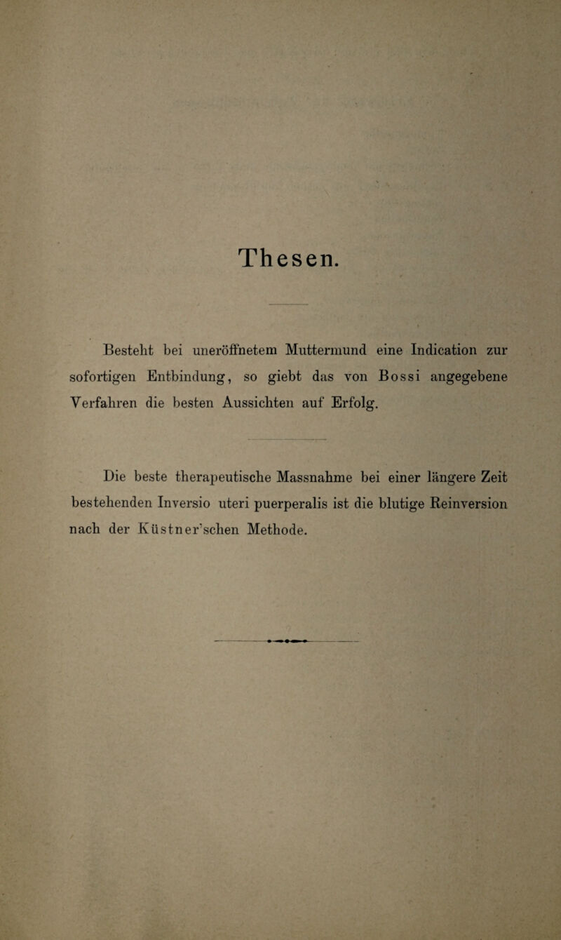 Thesen. Besteht bei uneröffnetem Muttermund eine Indication zur sofortigen Entbindung, so giebt das von Bossi angegebene Verfahren die besten Aussichten auf Erfolg. Die beste therapeutische Massnahme bei einer längere Zeit bestehenden Inversio uteri puerperalis ist die blutige Reinversion nach der Küstner’schen Methode.