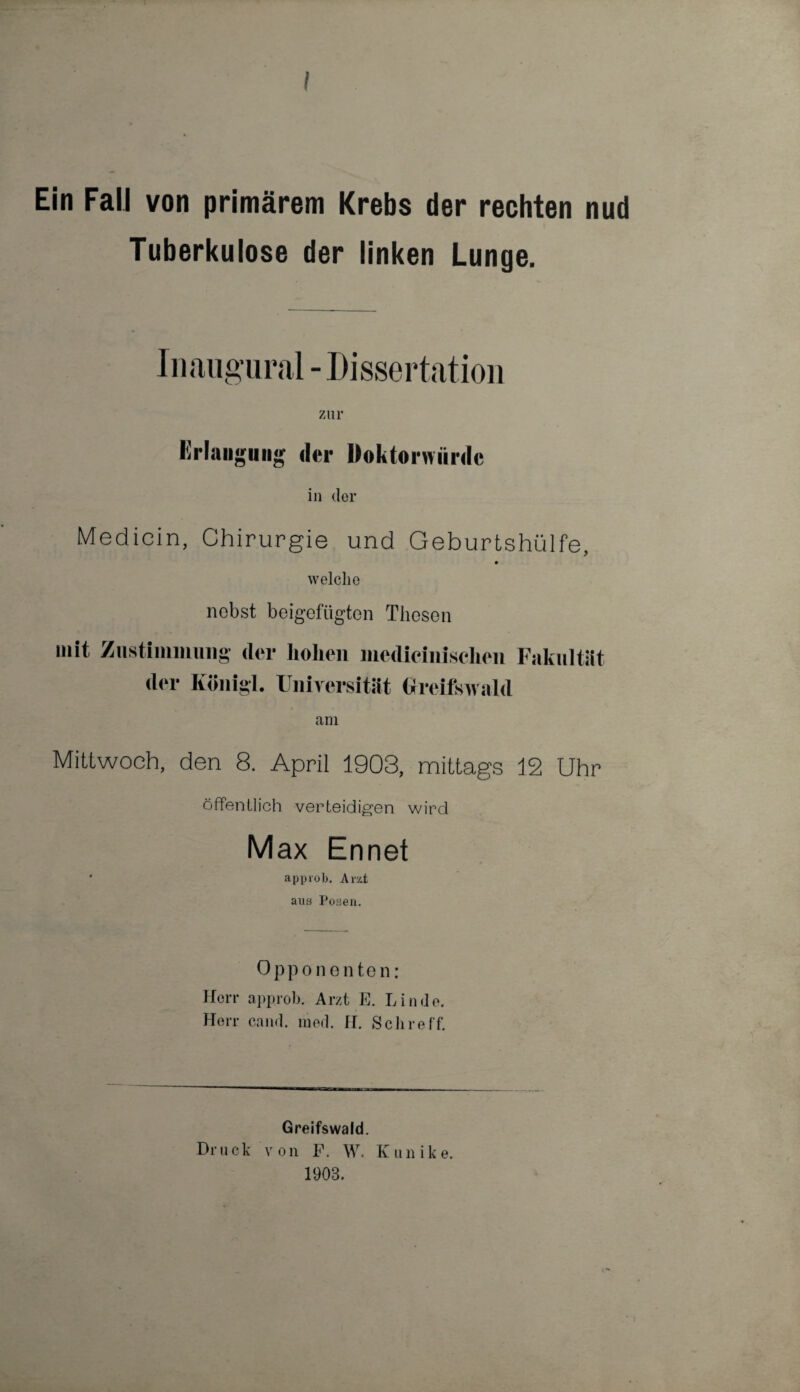 Ein Fall von primärem Krebs der rechten nud Tuberkulose der linken Lunge. Inaugural - Dissertation zur Erlangung der Doktorwürde in der Medicin, Chirurgie und Geburtshülfe, welche nebst beigefügten Thesen mit Zustimmung der Koni der hohen medicinischen Fakultät gl. Universität Greifswald am Mittwoch, den 8. April 1903, mittags 12 Uhr öffentlich verteidigen wird Max Ennet * approb. Arzt aus Posen. Opponenten: Herr approb. Arzt E. Linde. Herr cand. tued. II. Sch re ff. Greifswald. Dr u ck v o n F. W. K it n i k e. 1903.