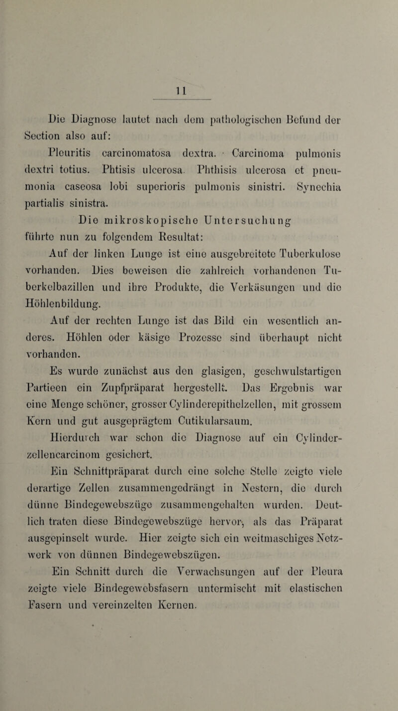 Die Diagnose lautet nach dem pathologischen Befund der Seetion also auf: Pleuritis carcinomatosa dextra. Carcinoma pulmonis dextri totius. Phtisis ulcerosa. Phthisis ulcerosa et pneu- monia caseosa lobi suporioris pulmonis sinistri. Synechia partialis sinistra. Die mikroskopische Untersuchung führte nun zu folgendem Resultat: Auf der linken Lunge ist eine ausgebreitete Tuberkulose vorhanden. Dies beweisen die zahlreich vorhandenen Tu¬ berkelbazillen und ihre Produkte, die Verkäsungen und die Höhlenbildung. Auf der rechten Lunge ist das Bild ein wesentlich an¬ deres. Höhlen oder käsige Prozesse sind überhaupt nicht vorhanden. Es wurde zunächst aus den glasigen, geschwulstartigen Partieen ein Zupfpräparat hergestellt. Das Ergebnis war eine Menge schöner, grosser Cylinderepithelzellen, mit grossem Kern und gut ausgeprägtem Cutikularsaum. Hierdurch war schon die Diagnose auf ein Cy linder- zellencarcinom gesichert. Ein Schnittpräparat durch eine solche Stelle zeigte viele derartige Zellen zusammengedrängt in Nestern, die durch dünne Bindegewebszüge zusammengehalten wurden. Deut¬ lich traten diese Bindegewebszüge hervor, als das Präparat ausgepinselt wurde. Hier zeigte sich ein weitmaschiges Netz¬ werk von dünnen Bindcgewcbsziigen. Ein Schnitt durch die Verwachsungen auf der Pleura zeigte viele Bindegewebsfasern untermischt mit elastischen Fasern und vereinzelten Kernen.