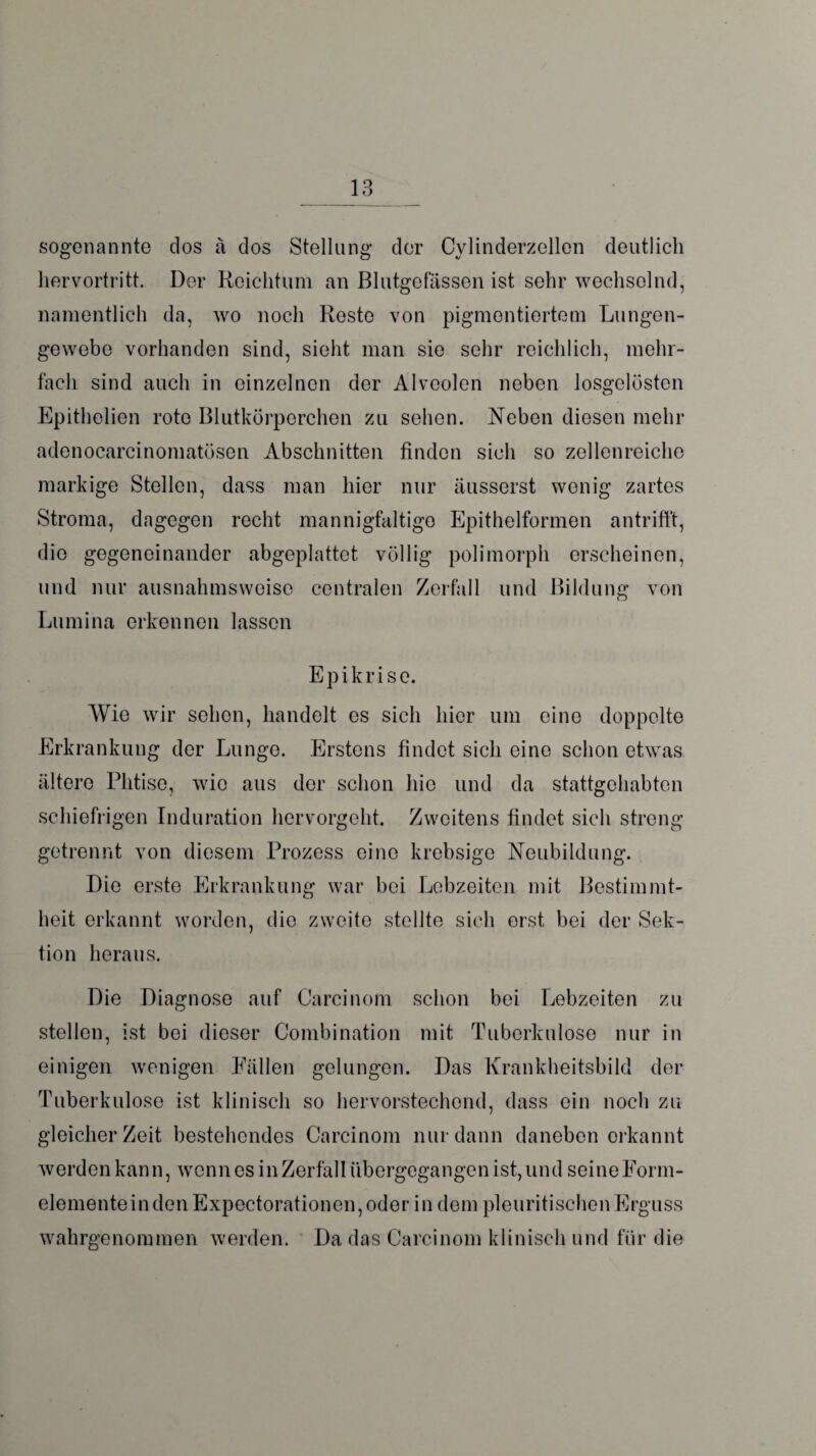 sogenannte dos ä dos Stellung der Cylinderzellen deutlich hervortritt. Der Reichtum an Blutgefässen ist sehr wechselnd, namentlich da, wo noch Reste von pigmentiertem Lungen¬ gewebe vorhanden sind, sieht man sie sehr reichlich, mehr¬ fach sind auch in einzelnen der Alveolen neben losgelösten Epithelien rote Blutkörperchen zu sehen. Neben diesen mehr adenocarcinomatösen Abschnitten finden sich so zellenreiche markige Stellen, dass man hier nur äusserst wenig zartes Stroma, dagegen recht mannigfaltige Epithelformen antrifft, die gegeneinander abgeplattet völlig polimorph erscheinen, und nur ausnahmsweise centralen Zerfall und Bildung von Lumina erkennen lassen Epikrise. Wie wir sehen, handelt es sich hier um eine doppelte Erkrankung der Lunge. Erstens findet sich eine schon etwas ältere Phtise, wie aus der schon hie und da stattgehabten schiefrigen Induration hervorgeht. Zweitens findet sich streng getrennt von diesem Prozess eine krebsige Neubildung. Die erste Erkrankung war bei Lebzeiten mit Bestimmt¬ heit erkannt worden, die zweite stellte sich orst, bei der Sek¬ tion heraus. Die Diagnose auf Carcinom schon bei Lebzeiten zu stellen, ist bei dieser Combination mit Tuberkulose nur in einigen wenigen Fällen gelungen. Das Krankheitsbild der Tuberkulose ist klinisch so hervorstechend, dass ein noch zu gleicher Zeit bestehendes Carcinom nur dann daneben erkannt werden kann, wenn es in Zerfall übergegangen ist, und seine Form¬ elemente in den Expectorationen,oder in dem pleuritischenErguss wahrgenommen werden. Da das Carcinom klinisch und für die