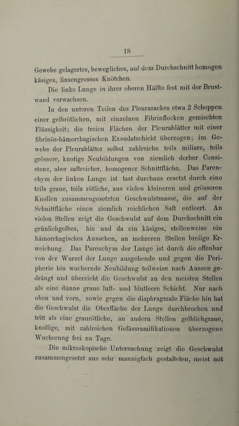 Gewebe gelagertes, bewegliches, auf dem Durchschnitt homogen käsiges, linsengrosses Knötchen. Die linke Lunge in ihrer oberen Hälfte fest mit der Brust¬ wand verwachsen. In den unteren Teilen des Pleurasackes etwa 2 Schoppen einer gelbrötlichen, mit einzelnen iibrinflocken gemischten Flüssigkeit; die freien Flächen der Pleurablätter mit einer fibrinös-hämorrhagischen Exsudatschicht überzogen; im Ge¬ webe der Pleurablätter selbst zahlreiche teils miliare, teils grössere, knotige Neubildungen von ziemlich derber Consi- stenz, aber saftreicher, homogener Schnittfläche. Das Paren¬ chym der linken Lunge ist fast durchaus ersetzt durch eine teils graue, teils rötliche, aus vielen kleineren und grösseren Knollen zusammengesetzten Geschwulstmasse, die auf der Schnittfläche einen ziemlich reichlichen Saft entleert. An vielen Stellen zeigt die Geschwulst auf dem Durchschnitt ein grünlichgelbes, hie und da ein käsiges, stellenweise ein hämorrhagisches Aussehen, an mehreren Stellen breiige Er¬ weichung. Das Parenchym der Lunge ist durch die offenbar von der Wurzel der Lunge ausgehende und gegen die Peri¬ pherie hin wuchernde Neubildung teilweise nach Aussen ge¬ drängt und überzieht die Geschwulst an den meisten Stellen als eine dünne graue luft- und blutleere Schicht. Nur nach obon und vorn, sowie gegen die diaphragmale Fläche hin hat die Geschwulst die Oberfläche der Lunge durchbrochen und tritt als eine graurötliche, an andern Stellen gelblichgraue, knollige, mit zahlreichen Gefässramifikationen überzogene Wucherung frei zu Tage. Die mikroskopische Untersuchung zeigt die Gesclrwulst zusammengesetzt aus sehr mannigfach gestalteten, meist mit