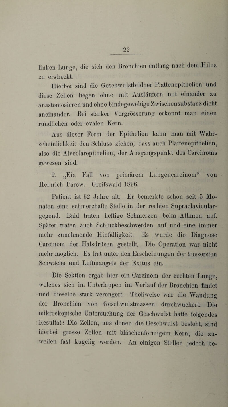 99 linken Lunge, die sieh den Bronchien entlang nach dem Hilus O j zu erstreckt. Hierbei sind die Geschwulstbildner Plattenepithelien und diese Zellen liegen ohne mit Ausläufern mit einander zu anastomosieren und ohne bindegewebige Zwischensubstanz dicht aneinander. Bei starker Vergrösscrung erkennt man einen rundlichen oder ovalen Kern. Aus dieser Form der Epithelion kann man mit Wahr¬ scheinlichkeit den Schluss ziehen, dass auch Plattenepithelien, also die Alveolaropithelien, der Ausgangspunkt des Carcinoms gewesen sind. 2. „Ein Fall von primärem Lungencarcinom“ von Heinrich Parow. Greifswald 1896. Patient ist 62 Jahre alt. Er bemerkte schon seit 5 Mo¬ naten eine schmerzhafte Stelle in der rechten Supraclavicular- gegend. Bald traten heftige Schmerzen beim Athmen auf. Später traten auch Schluckbeschwerden auf und eine immer mehr zunehmende Hinfälligkeit. Es wurde die Diagnose Carcinom der Halsdrüsen gestellt. Die Operation war nicht mehr möglich. Es trat unter den Erscheinungen der äussersten Schwäche und Luftmangels der Exitus ein. Die Sektion ergab hier ein Carcinom der rechten Lunge, welches sich im Unterlappen im Vorlauf der Bronchien findet und dieselbe stark verengert. Theiiweiso war die Wandung der Bronchien von Geschwulstmassen durchwucliert. Die mikroskopische Untersuchung der Geschwulst hatte folgendes Resultat; Die Zellen, aus denen die Geschwulst besteht, sind hierbei grosse Zellen mit bläschenförmigem Kern, die zu¬ weilen fast kugelig werden. An einigen Stellen jedoch be-