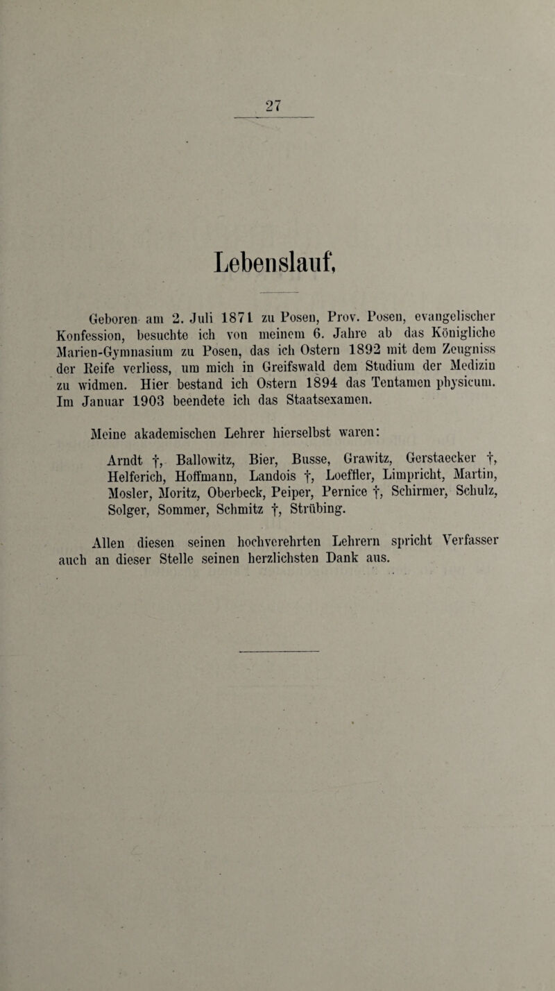 Lebenslauf, Geboren am 2. Juli 187 L zu Posen, Prov. Posen, evangelischer Konfession, besuchte ich von meinem 6. Jahre ab das Königliche Marien-Gymnasium zu Posen, das ich Ostern 1892 mit dem Zeugniss der Keife verliess, um mich in Greifswald dem Studium der Medizin zu widmen. Hier bestand ich Ostern 1894 das Tentamen physicum. Im Januar 1903 beendete ich das Staatsexamen. Meine akademischen Lehrer liierselbst waren: Arndt f, Ballowitz, Bier, Busse, Grawitz, Gerstaecker f, Helferich, Hoffmann, Landois f, Loefiier, Limpricht, Martin, Mosler, Moritz, Oberbeck, Peiper, Pernice f, Schirmer, Schulz, Solger, Sommer, Schmitz f, Strübing. Allen diesen seinen hochverehrten Lehrern spricht Verfasser auch an dieser Stelle seinen herzlichsten Dank aus.