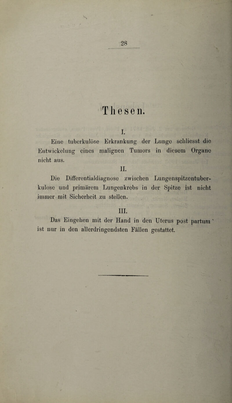Thesen. i. Eine tuberkulöse Erkrankung der Lunge schliesst die Entwickelung eines malignen Tumors in diesem Organe nicht aus. II. Die Differentialdiagnose zwischen Lungenspitzentuber- kuloso und primärem Lungenkrebs in der Spitze ist nicht immer mit Sicherheit zu stellen. III. Das Eingehen mit der Hand in den Uterus post partum ' ist nur in den allerdringendsten Fällen gestattet.