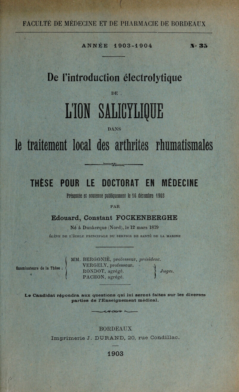 ANNEE 1903-1904 Ho 35 De l’introduction électrolytique DE . L’ION SALICYLIQUE DANS le traitement local des arthrites rhumatismales THÈSE POUR LE DOCTORAT EN MÉDECINE Présentée et soutenue publiquement le 16 décembre 1903 PAR Edouard, Constant FOCKENBERGHE Né à Dunkerque (Nord), le 12 mars 1879 élève de l’école principale du service de santé de la marine Examinateurs de la Thèse : MM. BERGONIÉ, professeur, président. YERGELY, professeur. • RONDOT, agrégé. [ Juges. PACHON, agrégé. Le Candidat répondra aux questions qui lui seront faites sur les diverses parties de l’Enseignement médieal. BORDEAUX Imprimerie J. DURAND, 20, rue Condillac. 1903