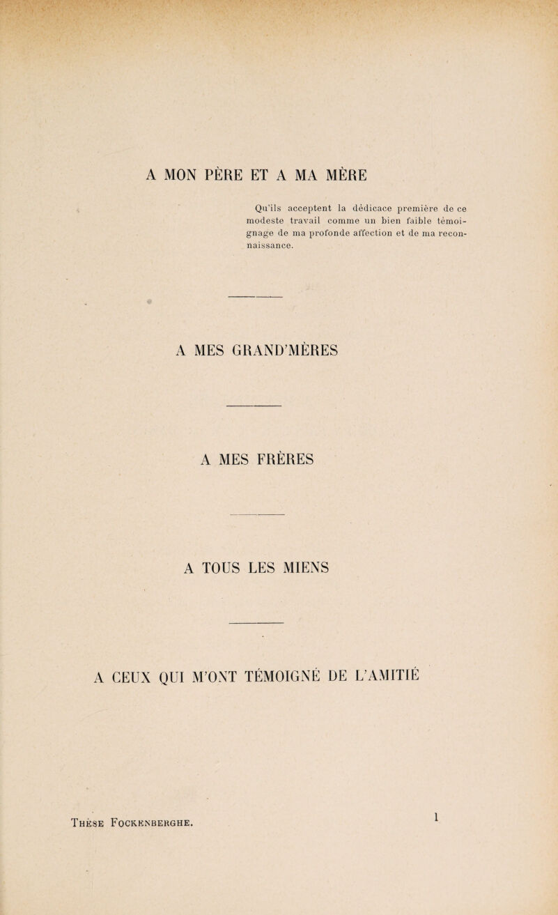 A MON PÈRE ET A MA MÈRE Qu’ils acceptent la dédicace première de ce modeste travail comme un bien faible témoi¬ gnage de ma profonde affection et de ma recon¬ naissance. A MES GRAND-MÈRES A MES FRÈRES A TOUS LES MIENS A CEUX QUI M'ONT TÉMOIGNÉ DE L'AMITIÉ Thèse Fockenberghe. 1