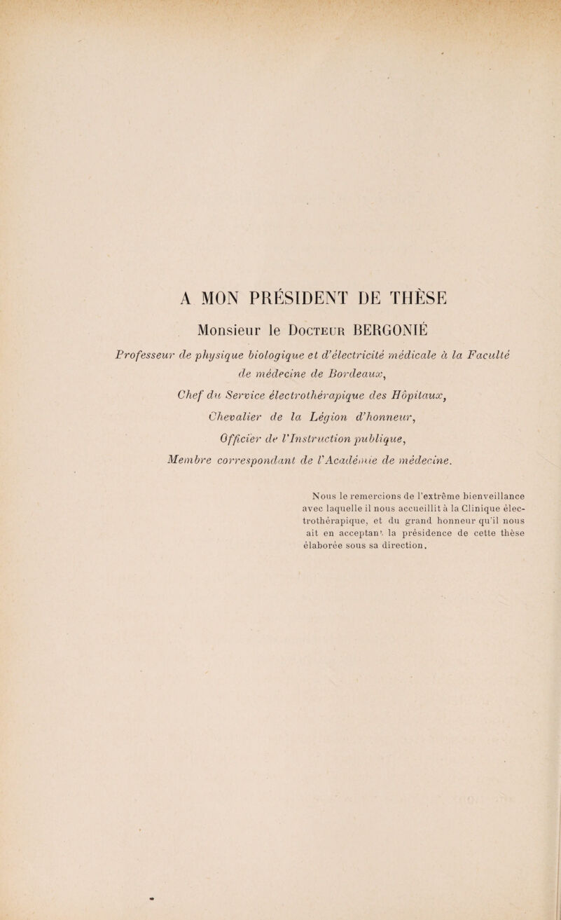 A MON PRÉSIDENT DE THÈSE Monsieur le Docteur BERGONIÉ Professeur de physique biologique et d’électricité médicale à la Faculté de médecine de Bordeaux, Chef du Service èlectrothérapique des Hôpitaux, Chevalier de la Légion d’honneur, Officier de VInstruction publique, Membre correspondant de VAcadémie de médecine. Nous le remercions de l’extrême bienveillance avec laquelle il nous accueillit à la Clinique élec- trothérapique, et du grand honneur qu'il nous ait en acceptant la présidence de cette thèse élaborée sous sa direction.