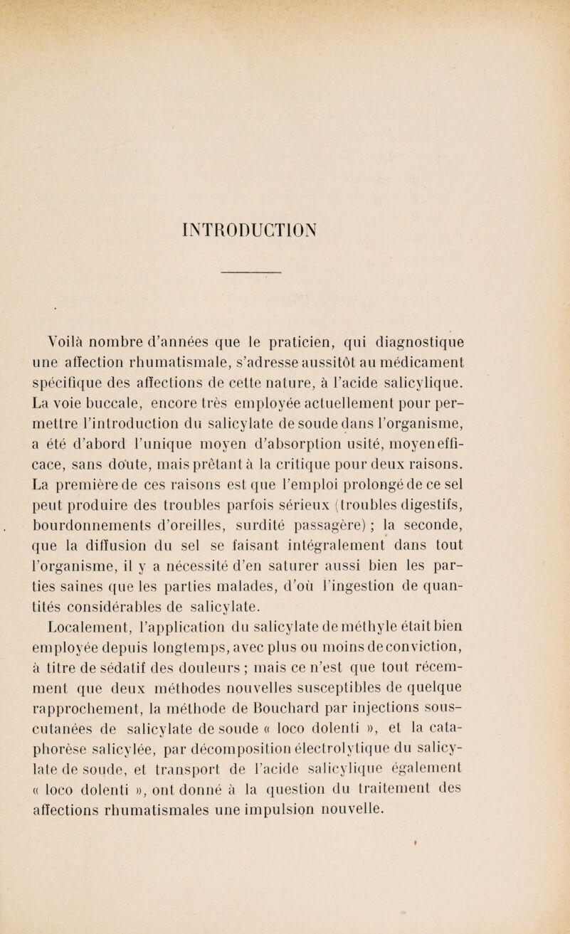 INTRODUCTION Voilà nombre d’années que le praticien, qui diagnostique une affection rhumatismale, s’adresse aussitôt au médicament spécifique des affections de cette nature, à l’acide salicylique. La voie buccale, encore très employée actuellement pour per¬ mettre l’introduction du salicylate de soude dans l’organisme, a été d’abord l’unique moyen d’absorption usité, moyen effi¬ cace, sans doute, mais prêtant à la critique pour deux raisons. La première de ces raisons est que l’emploi prolongé de ce sel peut produire des troubles parfois sérieux (troubles digestifs, bourdonnements d’oreilles, surdité passagère) ; la seconde, que la diffusion du sel se faisant intégralement dans tout l’organisme, il y a nécessité d’en saturer aussi bien les par¬ ties saines que les parties malades, d’où l’ingestion de quan¬ tités considérables de salicylate. Localement, l’application du salicylate de méthyle était bien employée depuis longtemps, avec plus ou moins de conviction, à titre de sédatif des douleurs ; mais ce n’est que tout récem¬ ment que deux méthodes nouvelles susceptibles de quelque rapprochement, la méthode de Bouchard par injections sous- cutanées de salicylate de soude « loco dolenti », et la cata¬ phorèse salicylée, par décomposition électrolytique du salicy¬ late de soude, et transport de l’acide salicylique également « loco dolenti », ont donné à la question du traitement des affections rhumatismales une impulsion nouvelle.