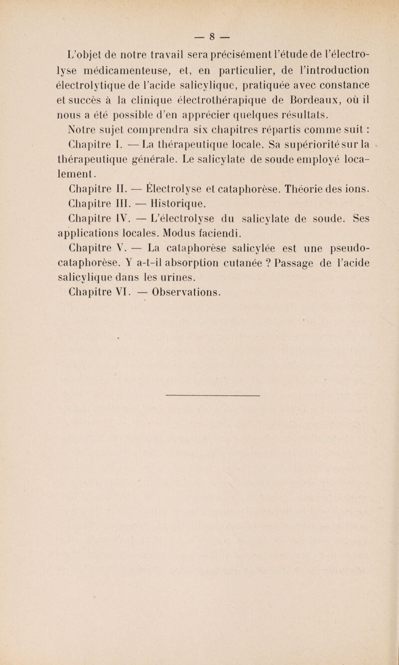 L'objet de notre travail sera précisément l'étude de l'électro- lyse médicamenteuse, et, en particulier, de l'introduction électrolytique de l’acide salicylique, pratiquée avec constance et succès à la clinique électrothérapique de Bordeaux, où il nous a été possible d'en apprécier quelques résultats. Notre sujet comprendra six chapitres répartis comme suit : Chapitre I. —La thérapeutique locale. Sa supériorité sur la thérapeutique générale. Le salicylate de soude employé loca¬ lement. Chapitre IL — Électrolyse et cataphorèse. Théorie des ions. Chapitre III. — Historique. Chapitre IV. — L'électrolyse du salicylate de soude. Ses applications locales. Modus faciendi. Chapitre V. — La cataphorèse salicylée est une pseudo- cataphorèse. Y a-t-il absorption cutanée ? Passage de l'acide salicylique dans les urines. Chapitre YI. —Observations.