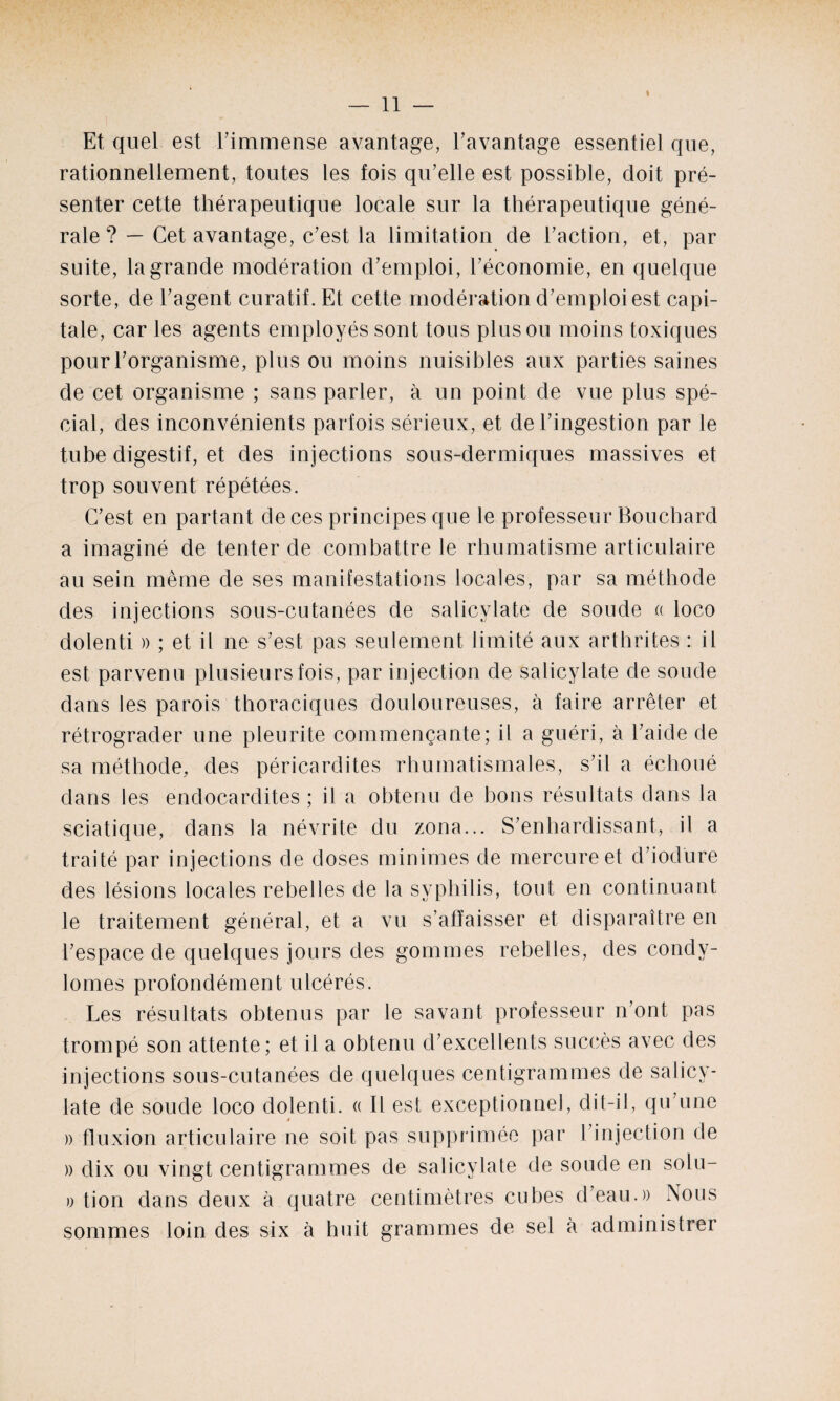 t Et quel est l’immense avantage, l’avantage essentiel que, rationnellement, toutes les fois qu’elle est possible, doit pré¬ senter cette thérapeutique locale sur la thérapeutique géné¬ rale ? — Cet avantage, c’est la limitation de l’action, et, par suite, la grande modération d’emploi, l’économie, en quelque sorte, de l’agent curatif. Et cette modération d’emploi est capi¬ tale, car les agents employés sont tous plus ou moins toxiques pour l’organisme, plus ou moins nuisibles aux parties saines de cet organisme ; sans parler, à un point de vue plus spé¬ cial, des inconvénients parfois sérieux, et de l’ingestion par le tube digestif, et des injections sous-dermiques massives et trop souvent répétées. C’est en partant de ces principes que le professeur Bouchard a imaginé de tenter de combattre le rhumatisme articulaire au sein même de ses manifestations locales, par sa méthode des injections sous-cutanées de salicylate de soude a loco dolenti » ; et il ne s’est pas seulement limité aux arthrites : il est parvenu plusieurs fois, par injection de salicylate de soude dans les parois thoraciques douloureuses, à faire arrêter et rétrograder une pieu rite commençante; il a guéri, à l’aide de sa méthode, des péricardites rhumatismales, s’il a échoué dans les endocardites ; il a obtenu de bons résultats dans la sciatique, dans la névrite du zona... S’enhardissant, il a traité par injections de doses minimes de mercure et d’iodure des lésions locales rebelles de la syphilis, tout en continuant le traitement général, et a vu s’affaisser et disparaître en l’espace de quelques jours des gommes rebelles, des condy¬ lomes profondément ulcérés. Les résultats obtenus par le savant professeur n’ont pas trompé son attente; et il a obtenu d’excellents succès avec des injections sous-cutanées de quelques centigrammes de salicy¬ late de soude loco dolenti. « Il est exceptionnel, dit-il, qu’une » fluxion articulaire ne soit pas supprimée par l’injection de )) dix ou vingt centigrammes de salicylate de soude en solu- » tion dans deux à quatre centimètres cubes d’eau.» Nous sommes loin des six à huit grammes de sel à administrer