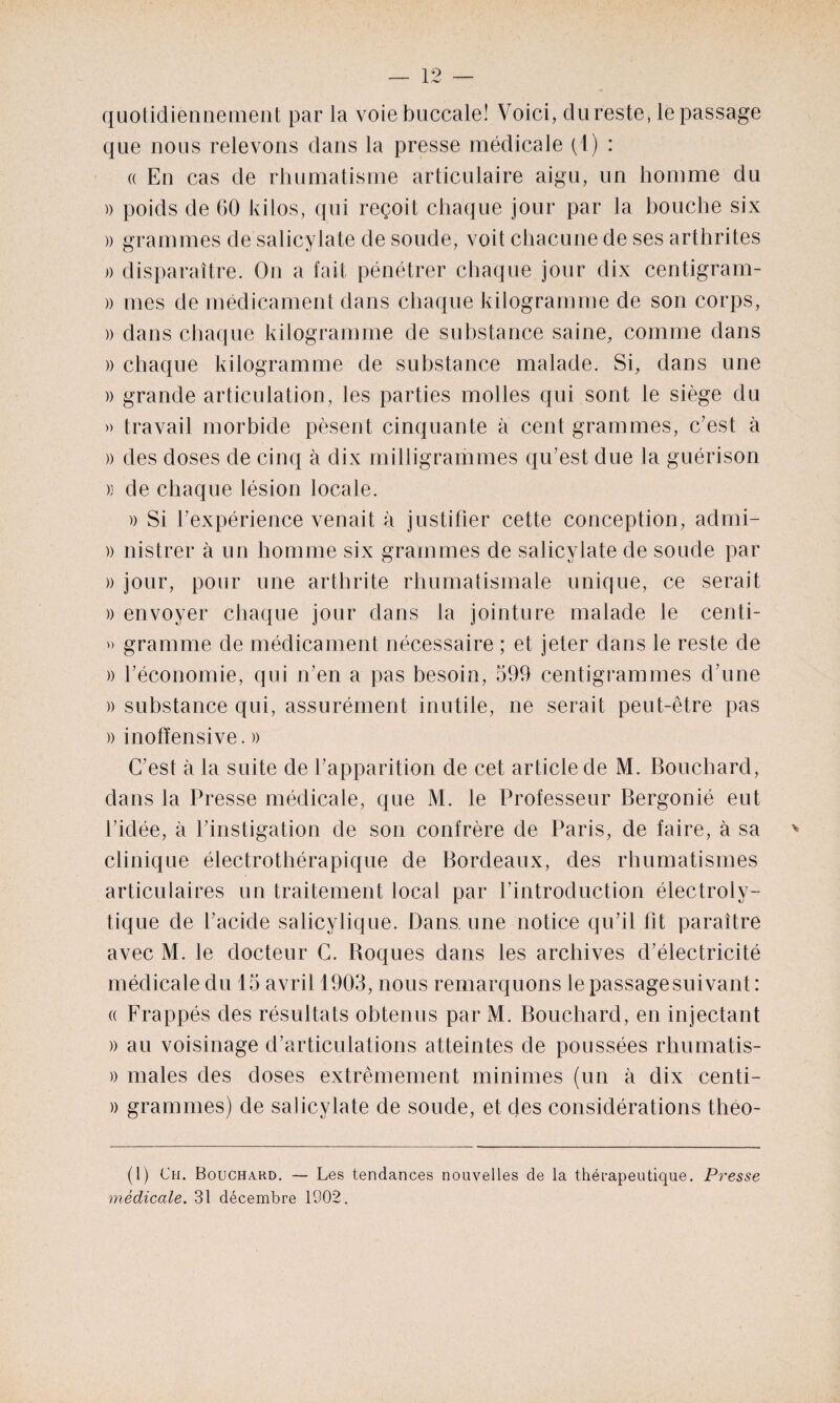 quotidiennement par la voie buccale! Voici, clureste, le passage que nous relevons dans la presse médicale (1) : a En cas de rhumatisme articulaire aigu, un homme du )) poids de 60 kilos, qui reçoit chaque jour par la bouche six » grammes de salicylate de soude, voit chacune de ses arthrites » disparaître. On a fait pénétrer chaque jour dix centigram- )) mes de médicament dans chaque kilogramme de son corps, )) dans chaque kilogramme de substance saine, comme dans » chaque kilogramme de substance malade. Si, dans une » grande articulation, les parties molles qui sont le siège du » travail morbide pèsent cinquante à cent grammes, c’est à )) des doses de cinq à dix milligrammes qu’est due la guérison » de chaque lésion locale. )) Si l’expérience venait à justifier cette conception, admi- )) nistrer à un homme six grammes de salicylate de soude par )) jour, pour une arthrite rhumatismale unique, ce serait » envoyer chaque jour dans la jointure malade le centi- » gramme de médicament nécessaire ; et jeter dans le reste de » l’économie, qui n’en a pas besoin, 599 centigrammes d’une )) substance qui, assurément inutile, ne serait peut-être pas )) inofïensive. » C’est à la suite de l’apparition de cet article de M. Bouchard, dans la Presse médicale, que M. le Professeur Bergonié eut l’idée, à l’instigation de son confrère de Paris, de faire, à sa clinique électrothérapique de Bordeaux, des rhumatismes articulaires un traitement local par l’introduction électroly¬ tique de l’acide salicylique. Dans, une notice qu’il fit paraître avec M. le docteur C. Boques dans les archives d’électricité médicale du 15 avril 1903, nous remarquons le passage suivant: « Frappés des résultats obtenus par M. Bouchard, en injectant )) au voisinage d’articulations atteintes de poussées rhumatis- » males des doses extrêmement minimes (un à dix centi- )) grammes) de salicylate de soude, et des considérations théo- (1) Ch. Bouchard. — Les tendances nouvelles de la thérapeutique. Presse médicale. 31 décembre 1902.