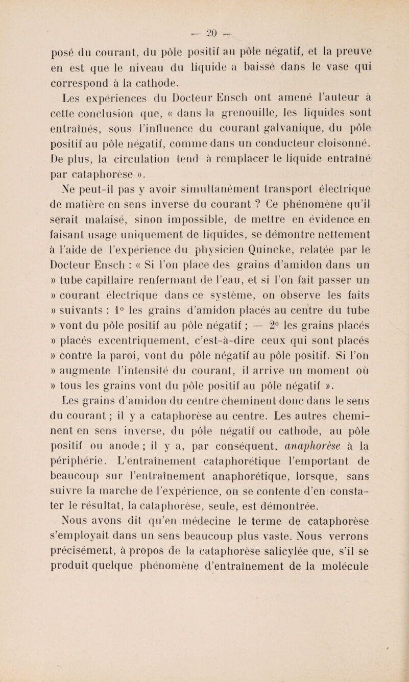 posé du courant, du pôle positif au pôle négatif, et la preuve en est que le niveau du liquide a baissé dans le vase qui correspond à la cathode. Les expériences du Docteur Ensch ont amené Fauteur à cette conclusion que, « dans la grenouille, les liquides sont entraînés, sous Finfluence du courant galvanique, du pôle positif au pôle négatif, comme dans un conducteur cloisonné. De plus, la circulation tend à remplacer le liquide entraîné par cataphorèse ». Ne peut-il pas y avoir simultanément transport électrique de matière en sens inverse du courant ? Ce phénomène qu’il serait malaisé, sinon impossible, de mettre en évidence en faisant usage uniquement de liquides, se démontre nettement à l’aide de l’expérience du physicien Quincke, relatée par le Docteur Ensch : « Si l’on place des grains d’amidon dans un » tube capillaire renfermant de l’eau, et si l’on fait passer un » courant électrique dans ce système, on observe les faits » suivants : 1° les grains d’amidon placés au centre du tube » vont du pôle positif au pôle négatif ; — 2° les grains placés » placés excentriquement, c’est-à-dire ceux qui sont placés » contre la paroi, vont du pôle négatif au pôle positif. Si l’on » augmente l’intensité du courant, il arrive un moment où » tous les grains vont du pôle positif au pôle négatif ». Les grains d’amidon du centre cheminent donc dans le sens du courant ; il y a cataphorèse au centre. Les autres chemi¬ nent en sens inverse, du pôle négatif ou cathode, au pôle positif ou anode ; il y a, par conséquent, anaphorèse à la périphérie. L’entraînement cataphorétique l’emportant de beaucoup sur l’entraînement anaphorétique, lorsque, sans suivre la marche de l’expérience, on se contente d’en consta¬ ter le résultat, la cataphorèse, seule, est démontrée. Nous avons dit qu’en médecine le terme de cataphorèse s’employait dans un sens beaucoup plus vaste. Nous verrons précisément, à propos de la cataphorèse salicylée que, s’il se produit quelque phénomène d’entraînement de la molécule