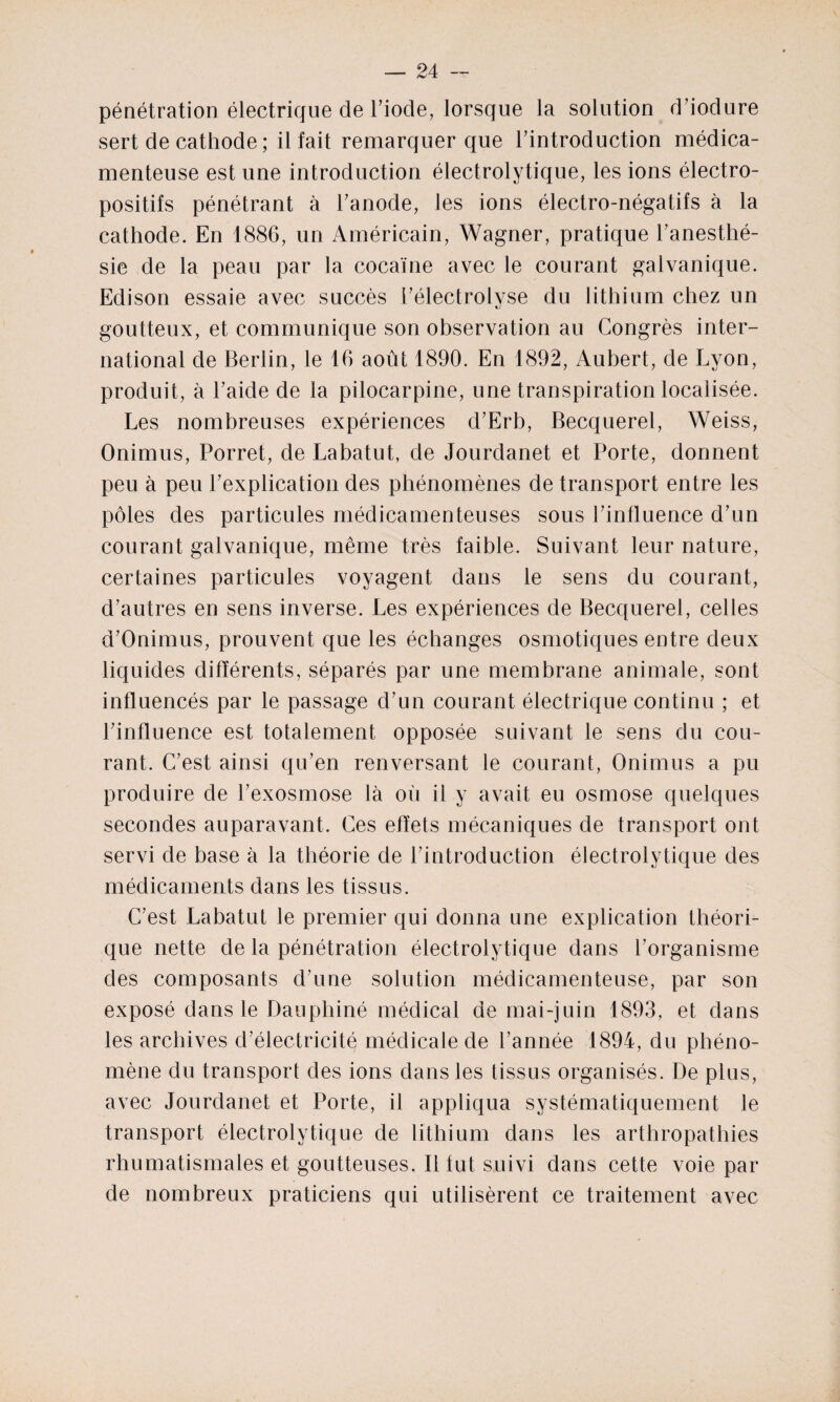 pénétration électrique de l’iode, lorsque la solution d’iodure sert de cathode; il fait remarquer que l’introduction médica¬ menteuse est une introduction électrolytique, les ions électro¬ positifs pénétrant à l’anode, les ions électro-négatifs à la cathode. En 1886, un Américain, Wagner, pratique l’anesthé¬ sie de la peau par la cocaïne avec le courant galvanique. Edison essaie avec succès l’électrolyse du lithium chez un goutteux, et communique son observation au Congrès inter¬ national de Berlin, le 16 août 1890. En 1892, Aubert, de Lyon, produit, à l’aide de la pilocarpine, une transpiration localisée. Les nombreuses expériences d’Erb, Becquerel, Weiss, Onimus, Porret, de Labatut, de Jourdanet et Porte, donnent peu à peu l’explication des phénomènes de transport entre les pôles des particules médicamenteuses sous l’influence d’un courant galvanique, même très faible. Suivant leur nature, certaines particules voyagent dans le sens du courant, d’autres en sens inverse. Les expériences de Becquerel, celles d’Onimus, prouvent que les échanges osmotiques entre deux liquides différents, séparés par une membrane animale, sont influencés par le passage d’un courant électrique continu ; et l’influence est totalement opposée suivant le sens du cou¬ rant. C’est ainsi qu’en renversant le courant, Onimus a pu produire de l’exosmose là où il y avait eu osmose quelques secondes auparavant. Ces effets mécaniques de transport ont servi de base à la théorie de l’introduction électrolytique des médicaments dans les tissus. C’est Labatut le premier qui donna une explication théori¬ que nette de la pénétration électrolytique dans l’organisme des composants d’une solution médicamenteuse, par son exposé dans le Dauphiné médical de mai-juin 1893, et dans les archives d’électricité médicale de l’année 1894, du phéno¬ mène du transport des ions dans les tissus organisés. De plus, avec Jourdanet et Porte, il appliqua systématiquement le transport électrolytique de lithium dans les arthropathies rhumatismales et goutteuses. Il fut suivi dans cette voie par de nombreux praticiens qui utilisèrent ce traitement avec