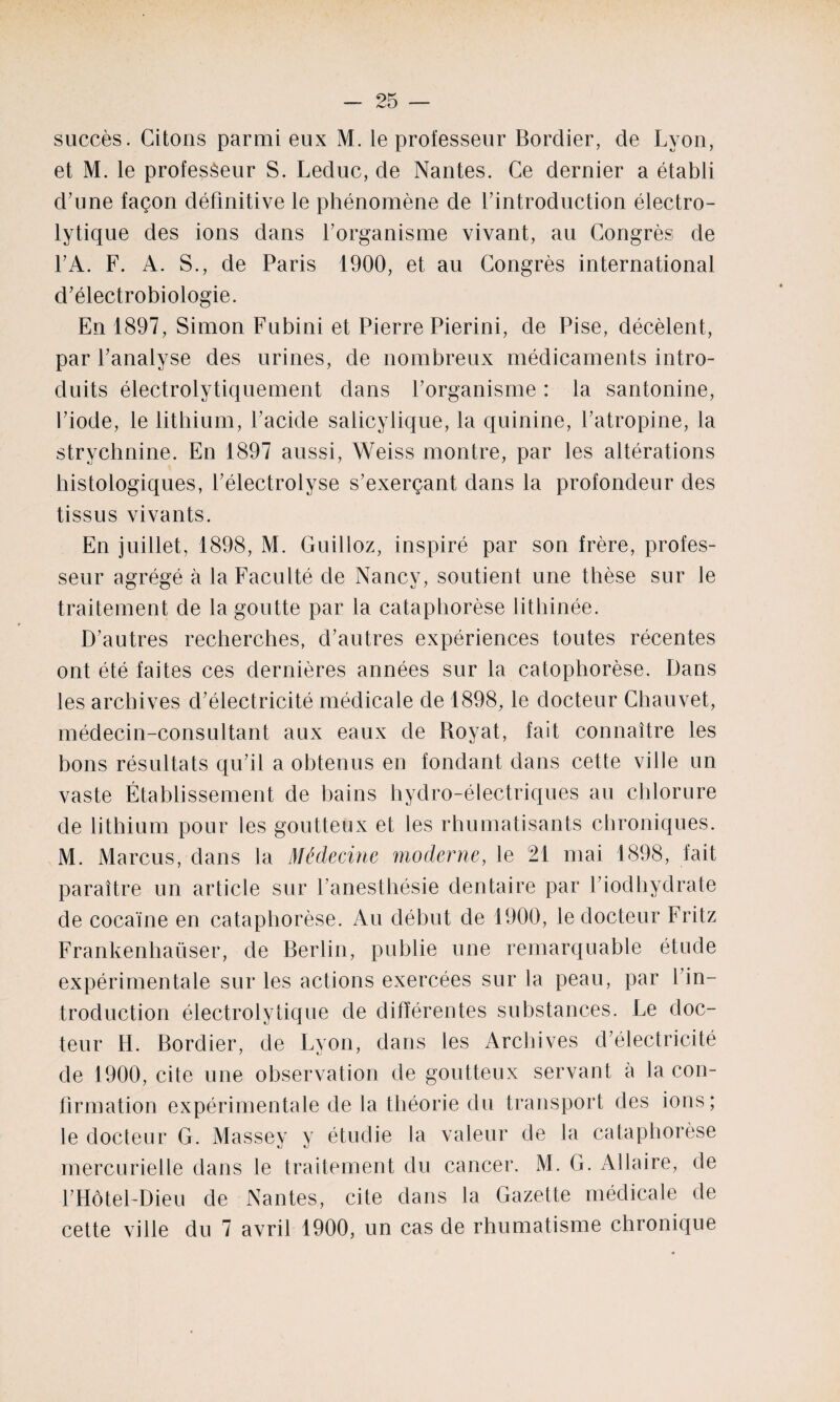 succès. Citons parmi eux M. le professeur Bordier, de Lyon, et M. le professeur S. Leduc, de Nantes. Ce dernier a établi d’une façon définitive le phénomène de l’introduction électro¬ lytique des ions dans l’organisme vivant, au Congrès de l’A. F. A. S., de Paris 1900, et au Congrès international d’électrobiologie. En 1897, Simon Fubini et Pierre Pierini, de Pise, décèlent, par l’analyse des urines, de nombreux médicaments intro¬ duits électrolytiquement dans l’organisme : la santonine, l’iode, le lithium, l’acide salicylique, la quinine, l’atropine, la strychnine. En 1897 aussi, Weiss montre, par les altérations histologiques, l’électrolyse s’exerçant dans la profondeur des tissus vivants. En juillet, 1898, M. Guilloz, inspiré par son frère, profes¬ seur agrégé à la Faculté de Nancy, soutient une thèse sur le traitement de la goutte par la cataphorèse lithinée. D’autres recherches, d’autres expériences toutes récentes ont été faites ces dernières années sur la catophorèse. Dans les archives d’électricité médicale de 1898, le docteur Chauvet, médecin-consultant aux eaux de Royat, fait connaître les bons résultats qu’il a obtenus en fondant dans cette ville un vaste Établissement de bains hydro-électriques au chlorure de lithium pour les goutteux et les rhumatisants chroniques. M. Marcus, dans la Médecine moderne, le 21 mai 1898, fait paraître un article sur l’anestliésie dentaire par l’iodhydrate de cocaïne en cataphorèse. Au début de 1900, le docteur Fritz Frankenhaüser, de Berlin, publie une remarquable étude expérimentale sur les actions exercées sur la peau, par l’in¬ troduction électrolytique de différentes substances. Le doc¬ teur H. Bordier, de Lyon, dans les Archives d’électricité de 1900, cite une observation de goutteux servant à la con¬ firmation expérimentale de la théorie du transport des ions; le docteur G. Massey y étudie la valeur de la cataphorèse mercurielle dans le traitement du cancer. M. G. Allaire, de l’Hôtel-Dieu de Nantes, cite dans la Gazette médicale de cette ville du 7 avril 1900, un cas de rhumatisme chronique