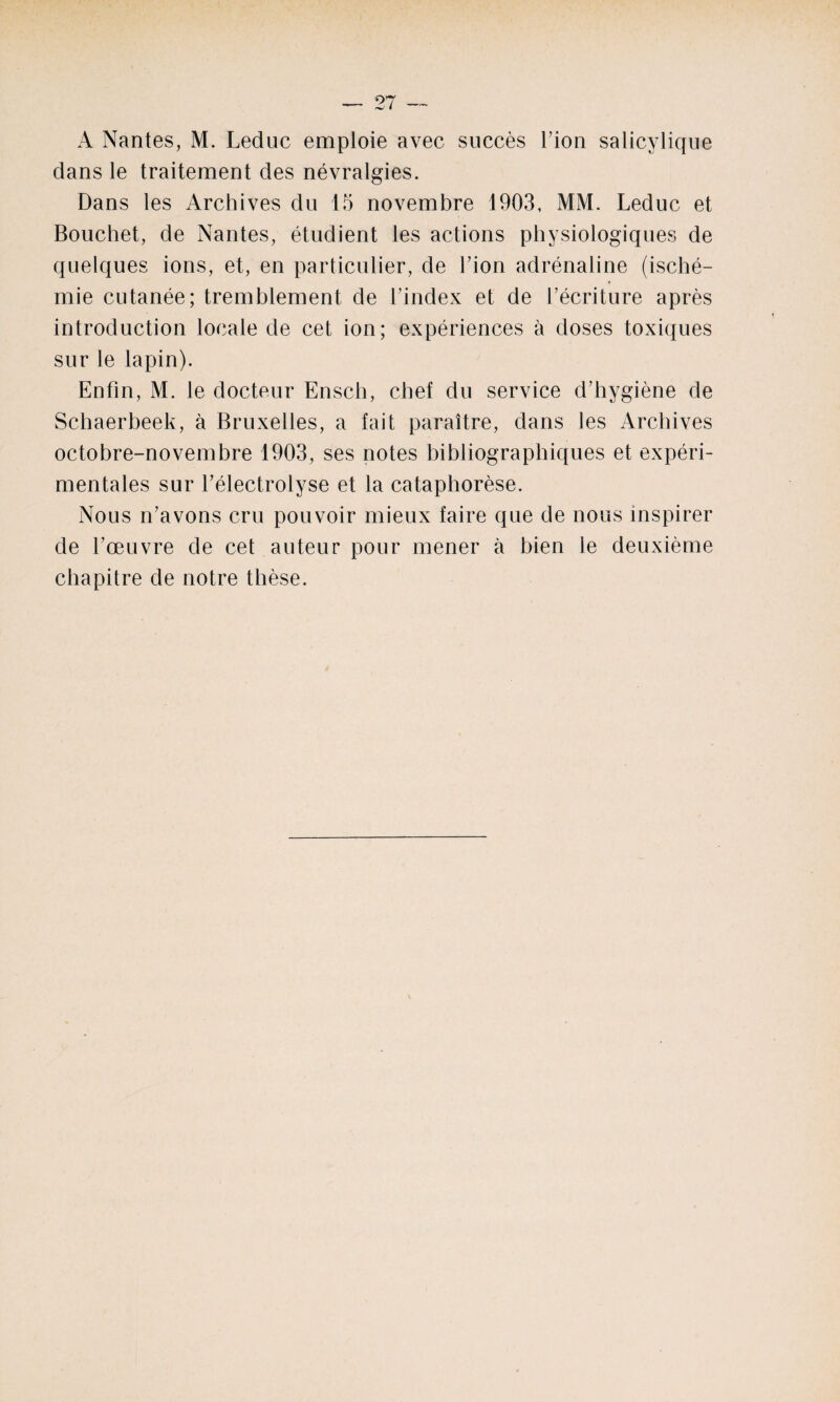 A Nantes, M. Leduc emploie avec succès l’ion salicylique dans le traitement des névralgies. Dans les Archives du 15 novembre 1903, MM. Leduc et Bouchet, de Nantes, étudient les actions physiologiques de quelques ions, et, en particulier, de l’ion adrénaline (isché¬ mie cutanée; tremblement de l’index et de l’écriture après introduction locale de cet ion; expériences à doses toxiques sur le lapin). Enfin, M. le docteur Ensch, chef du service d’hygiène de Schaerbeek, à Bruxelles, a fait paraître, dans les Archives octobre-novembre 1903, ses notes bibliographiques et expéri¬ mentales sur l’électrolyse et la cataphorèse. Nous n’avons cru pouvoir mieux faire que de nous inspirer de l’œuvre de cet auteur pour mener à bien le deuxième chapitre de notre thèse.