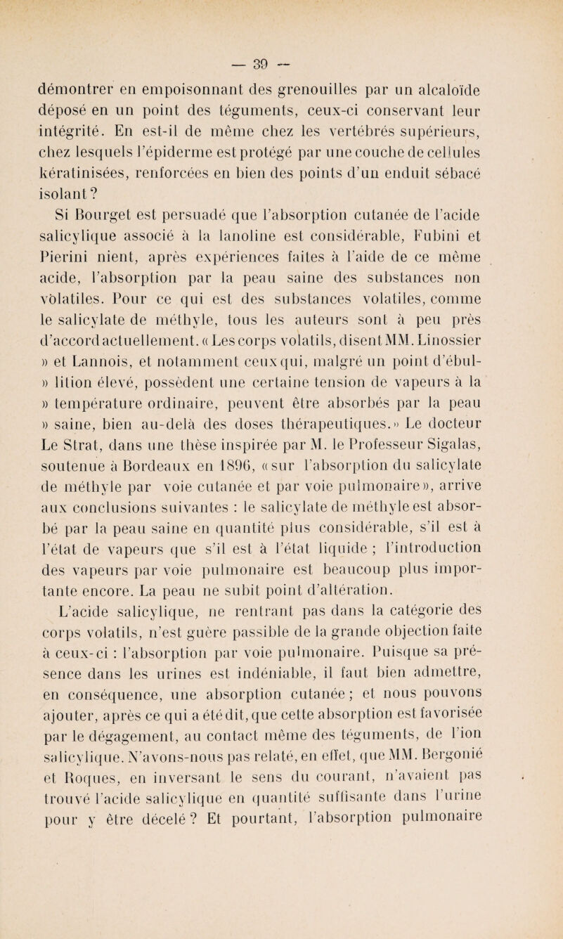 démontrer en empoisonnant des grenouilles par un alcaloïde déposé en un point des téguments, ceux-ci conservant leur intégrité. En est-il de même chez les vertébrés supérieurs, chez lesquels l'épiderme est protégé par une couche de cellules kératinisées, renforcées en bien des points d'un enduit sébacé isolant ? Si Bourget est persuadé que l'absorption cutanée de l'acide salicylique associé à la lanoline est considérable, Fubini et Pierini nient, après expériences faites à l'aide de ce même acide, l'absorption par la peau saine des substances non volatiles. Pour ce qui est des substances volatiles, comme le salicylate de méthyle, tous les auteurs sont à peu près d'accord actuellement. « Les corps volatils, disent MM. Linossier )> et Lannois, et notamment ceux qui, malgré un point d’ébul- » lition élevé, possèdent une certaine tension de vapeurs à la )) température ordinaire, peuvent être absorbés par la peau » saine, bien au-delà des doses thérapeutiques.» Le docteur Le Strat, dans une thèse inspirée par M. le Professeur Sigalas, soutenue à Bordeaux en 1896, «sur l’absorption du salicylate de méthyle par voie cutanée et par voie pulmonaire)), arrive aux conclusions suivantes : le salicylate de méthyle est absor¬ bé par la peau saine en quantité plus considérable, s'il est à l’état de vapeurs que s'il est à l’état liquide ; l'introduction des vapeurs par voie pulmonaire est beaucoup plus impor¬ tante encore. La peau ne subit point d'altération. L'acide salicylique, ne rentrant pas dans la catégorie des corps volatils, n’est guère passible de la grande objection faite à ceux-ci : l'absorption par voie pulmonaire. Puisque sa pré¬ sence dans les urines est indéniable, il faut bien admettre, en conséquence, une absorption cutanée ; et nous pouvons ajouter, après ce qui a été dit, que cette absorption est favorisée par le dégagement, au contact même des téguments, de l’ion salicylique. N’avons-nous pas relaté, en effet, que MM. Bergonié et Boques, en inversant le sens du courant, n'avaient pas trouvé l’acide salicylique en quantité suffisante dans l'urine pour y être décelé? Et pourtant, l'absorption pulmonaire