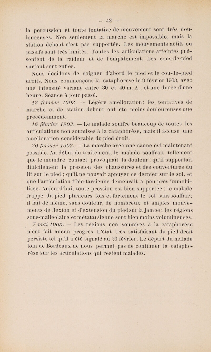 la percussion et toute tentative de mouvement sont très dou¬ loureuses. Non seulement la marche est impossible, mais la station debout n’est pas supportée. Les mouvements actifs ou passifs sont très limités. Toutes les articulations atteintes pré¬ sentent de la raideur et de l’empâtement. Les cous-de-pied surtout sont enflés. Nous décidons de soigner d’abord le pied et le cou-de-pied droits. Nous commençons la cataphorèse le 9 février 1903, avec une intensité variant entre 30 et 40 m. A., et une durée d’une heure. Séance à jour passé. 13 février 1903. — Légère amélioration ; les tentatives de marche et de station debout ont été moins douloureuses que précédemment. 16 février 1903. — Le malade souffre beaucoup de toutes les articulations non soumises à la cataphorèse, mais il accuse une amélioration considérable du pied droit. 20 février 1903. — La marche avec une canne est maintenant possible. Au début du traitement, le malade souffrait tellement que le moindre contact provoquait la douleur; qu’il supportait difficilement la pression des chaussures et des couvertures du lit sur le pied ; qu’il, ne pouvait appuyer ce dernier sur le sol, et que l’articulation tibio-tarsienne demeurait à peu près immobi¬ lisée. Aujourd’hui, toute pression est bien supportée ; le malade frappe du pied plusieurs fois et fortement le sol sans souffrir ; il fait de même, sans douleur, de nombreux et amples mouve¬ ments de flexion et d’extension du pied sur la jambe ; les régions sous-malléolaire et métatarsienne sont bien moins volumineuses. 7 mai 1903. — Les régions non soumises à la cataphorèse n’ont fait aucun progrès. L’état très satisfaisant du pied droit persiste tel qu’il a été signalé au 20 février. Le départ du malade loin de Bordeaux ne nous permet pas de continuer la catapho¬ rèse sur les articulations qui restent malades.