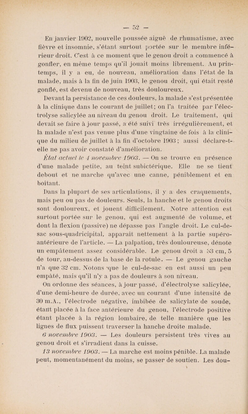 En janvier 1902, nouvelle poussée aiguë (le rhumatisme, avec fièvre et insomnie, s’étant surtout portée sur le membre infe¬ rieur droit. C’est à ce moment que le genou droit a commencé à gonfler, en même temps qu’il jouait moins librement. Au prin¬ temps, il y a eu, de nouveau, amélioration dans l’état de la malade, mais à la fin de juin 1903, le genou droit, qui était resté gonflé, est devenu de nouveau, très douloureux. Devant la persistance de ces douleurs, la malade s’est présentée à la clinique dans le courant de juillet; on l’a traitée par l’élec- trolyse salicylée au niveau du genou droit. Le traitement, qui devait se faire à jour passé, a été suivi très irrégulièrement, et la malade n’est pas venue plus d’une vingtaine de fois à la clini¬ que du milieu de juillet à la fin d’octobre 1903 ; aussi déclare-t- elle ne pas avoir constaté d’amélioration. État actuel le 4 novembre 1903. — On se trouve en présence d’une malade petite, au teint subictérique. Elle ne se tient debout et ne marche qu’avec une canne, péniblement et en boitant. Dans la plupart de ses articulations, il y a des craquements, mais peu ou pas de douleurs. Seuls, la hanche et le genou droits sont douloureux, et jouent difficilement. Notre attention est surtout portée sur le genou, qui est augmente de volume, et dont la flexion (passive) ne dépasse pas l’angle droit. Le cul-de- sac sous-quadricipital, apparaît nettement à la partie supéro- antérieure de l’article. —La palpation, très douloureuse, dénote un empâtement assez considérable. Le genou droit a 33 cm, 5 de tour, au-dessus de la base de la rotule. — Le genou gauche n’a que 32 cm. Notons -que le cul-de-sac en est aussi un peu empâté, mais qu’il n’y a pas de douleurs à son niveau. On ordonne des séances, à jour passé, d’électrolyse salicylée, d’une demi-heure de durée, avec un courant d’une intensité de 30 m.A., l’électrode négative, imbibée de salicylate de soude, étant placée à la face antérieure du genou, l’électrode positive étant placée à la région lombaire, de telle manière que les lignes de flux puissent traverser la hanche droite malade. 6 novembre 1903. — Les douleurs persistent très vives au genou droit et s’irradient dans la cuisse. 13 novembre 1903. — La marche est moins pénible. La malade peut, momentanément du moins, se passer de soutien. Les dou-