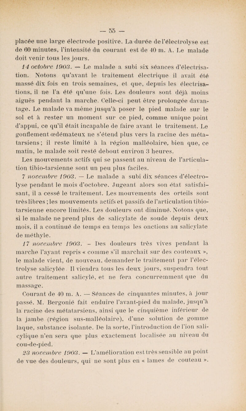 K K — DD — placée une large électrode positive. La durée del’électrolyse est de 60 minutes, l’intensité du courant est de 40 m. A. Le malade doit venir tous les jours. 14 octobre 1903. — Le malade a subi six séances d’électrisa¬ tion. Notons qu’avant le traitement électrique il avait été massé dix fois en trois semaines, et que, depuis les électrisa¬ tions, il ne l’a été qu’une fois. Les douleurs sont déjà moins aiguës pendant la marche. Celle-ci peut être prolongée davan¬ tage. Le malade va même jusqu’à poser le pied malade sur le sol et à rester un moment sur ce pied, comme unique point d’appui, ce qu’il était incapable de faire avant le traitement. Le gonflement œdémateux ne s’étend plus vers la racine des méta¬ tarsiens; il reste limité à la région malléolaire, bien que, ce matin, le malade soit resté debout environ 3 heures. Les mouvements actifs qui se passent au niveau de l’articula¬ tion tibio-tarsienne sont un peu plus faciles. 7 novembre 1903. — Le malade a subi dix séances d’électro- lyse pendant le mois d’octobre. Jugeant alors son état satisfai¬ sant, il a cessé le traitement. Les mouvements des orteils sont très libres ; les mouvements actifs et passifs de l’articulation tibio- tarsienne encore limités. Les douleurs ont diminué. Notons que, si le malade ne prend plus de salicylate de soude depuis deux mois, il a continué de temps en temps les onctions au salicylate de méthyle. 17 novembre 1903. - Des douleurs très vives pendant la marche l’ayant repris « comme s’il marchait sur des couteaux », le malade vient, de nouveau, demander le traitement par l’élec- trolyse salicylée. Il viendra tous les deux jours, suspendra tout autre traitement salicylé, et ne fera concurremment que du massage. Courant de 40 m. A. — Séances de chiquantes minutes, à jour passé. M. Bergonié fait enduire l’avant-pied du malade, jusqu’à la racine des métatarsiens, ainsi que le cinquième inférieur de la jambe (région sus-malléolaire), d’une solution de gomme laque, substance isolante. De la sorte, l’introduction de l’ion sali- cylique n’en sera que plus exactement localisée au niveau du cou-de-pied. 23 novembre 1903. — L’amélioration est très sensible au point de vue des douleurs, qui ne sont plus en « lames de couteau ».