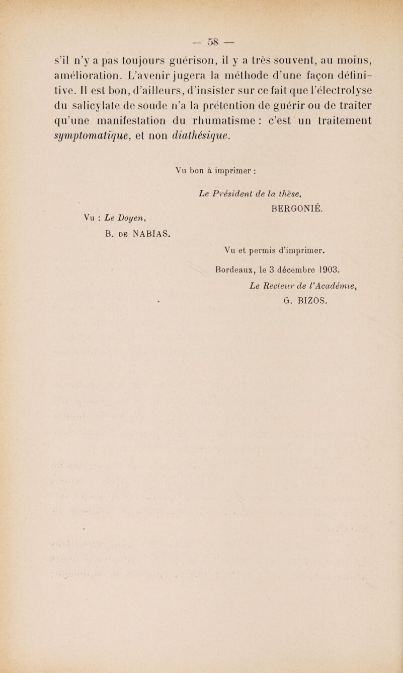 s’il n’y a pas toujours guérison, il y a très souvent, au moins, amélioration. L’avenir jugera la méthode d’une façon défini¬ tive. Il est bon, d’ailleurs, d’insister sur ce fait que l’électrolyse du salicylate de soude n’a la prétention de guérir ou de traiter qu’une manifestation du rhumatisme : c’est un traitement symptomatique, et non diathésique. Va bon à imprimer : Vu : Le Doyen, B. dk NABIAS. Le Président de la thèse, BERGONIÉ. Vu et permis d’imprimer. Bordeaux, le 3 décembre 1903. Le Recteur de P Académie, G. BIZOS.