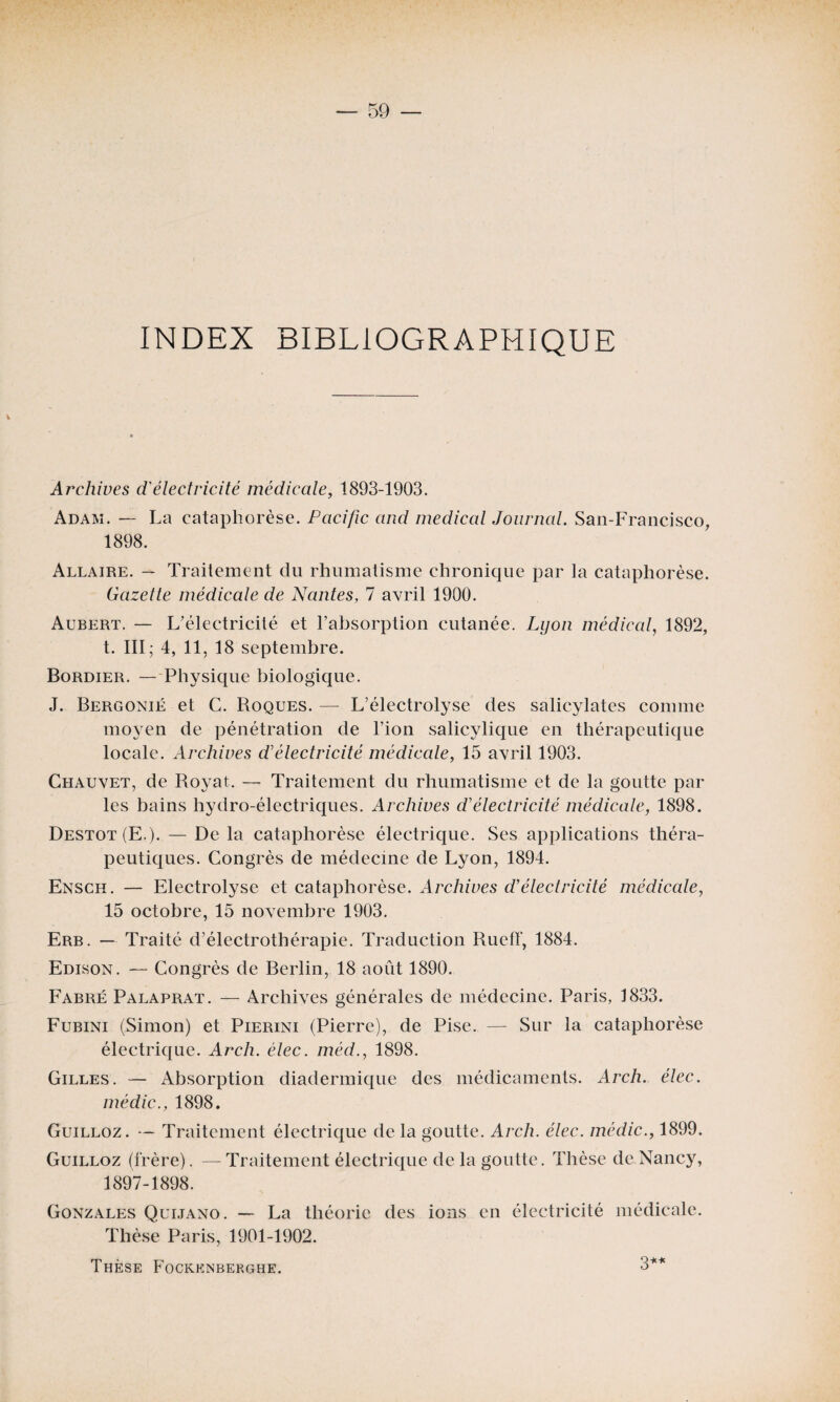 INDEX BIBLIOGRAPHIQUE Archives d'électricité médicale, 1893-1903. Adam. — La cataphorèse. Pacific and medical Journal. San-Francisco, 1898. Allaire. — Traitement du rhumatisme chronique par la cataphorèse. Gazetle médicale de Nantes, 7 avril 1900. Aubert. — L'électricité et l’absorption cutanée. Lyon médical, 1892, t. III; 4, 11, 18 septembre. Bordier. — Physique biologique. J. Bergonië et C. Roques. — L’électrolyse des salicylates comme moyen de pénétration de l’ion salicylique en thérapeutique locale. Archives d'électricité médicale, 15 avril 1903. Chauvet, de Royat. — Traitement du rhumatisme et de la goutte par les bains hydro-électriques. Archives d'électricité médicale, 1898. Destot(E.). — De la cataphorèse électrique. Ses applications théra¬ peutiques. Congrès de médecine de Lyon, 1894. Ensch. — Electrolyse et cataphorèse. Archives d’électricité médicale, 15 octobre, 15 novembre 1903. Erb. — Traité d’électrothérapie. Traduction Rueff, 1884. Edison. — Congrès de Berlin, 18 août 1890. Fabré Palaprat. — Archives générales de médecine. Paris, 1833. Fubini (Simon) et Pierini (Pierre), de Pise. — Sur la cataphorèse électrique. Arch. élec. méd., 1898. Gilles. — Absorption diadermique des médicaments. Arch. élec. médic., 1898. Guilloz. — Traitement électrique de la goutte. Arch. élec. médic., 1899. Guilloz (frère). — Traitement électrique de la goutte. Thèse de Nancy, 1897-1898. Gonzales Quijano. — La théorie des ions en électricité médicale. Thèse Paris, 1901-1902. Thèse Fockknberghe. 3**