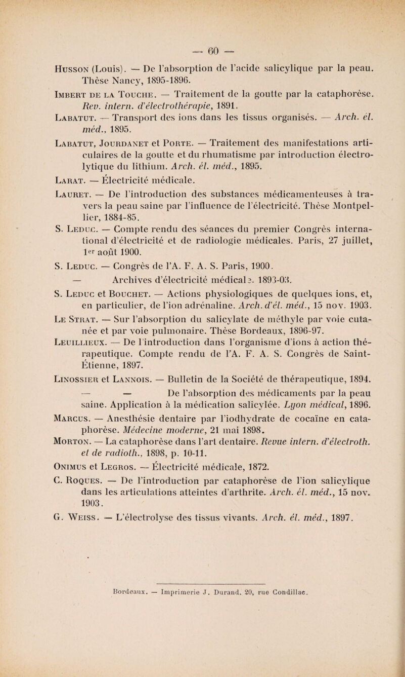 Husson (Louis). — De l’absorption de l’aeide salicylique par la peau. Thèse Nancy, 1895-1896. Imbert de la Touche. — Traitement de la goutte par la cataphorèse. Rev. intern. d’électrothérapie, 1891. Labatut. — Transport des ions dans les tissus organisés. — Arch. él. méd., 1895. Labatut, Jourdanet et Porte. — Traitement des manifestations arti¬ culaires de la goutte et du rhumatisme par introduction électro¬ lytique du lithium. Arch. él. méd., 1895. Larat. — Électricité médicale. Lauret. — De l’introduction des substances médicamenteuses à tra¬ vers la peau saine par l’influence de l’électricité. Thèse Montpel¬ lier, 1884-85. S. Leduc. — Compte rendu des séances du premier Congrès interna¬ tional d’électricité et de radiologie médicales. Paris, 27 juillet, Rr août 1900. S. Leduc. — Congrès de l’A. F. A. S. Paris, 1900. — Archives d’électricité médicale. 1893-02. S. Leduc et Bouchet. — Actions physiologiques de quelques ions, et, en parliculier, de l’ion adrénaline. Arch.d’él. méd., 15 nov. 1903. Le Strat. — Sur l’absorption du salicylate de méthyle par voie cuta¬ née et par voie pulmonaire. Thèse Bordeaux, 1896-97. Leuillieux. — De l’introduction dans l’organisme d’ions à action thé¬ rapeutique. Compte rendu de PA. F. A. S. Congrès de Saint- Étienne, 1897. Linossier et Lannois. — Bulletin de la Société de thérapeutique, 1894. — — De l’absorption des médicaments par la peau saine. Application à la médication salicylée. Lyon médical, 1896. Marcus. — Anesthésie dentaire par l’iodhydrate de cocaïne en cata¬ phorèse. Médecine moderne, 21 mai 1898. Morton. — La cataphorèse dans l’art dentaire. Revue intern. d’électroth. et de radioth., 1898, p. 10-11. Onimus et Legros. — Électricité médicale, 1872. C. Roques. — De l’introduction par cataphorèse de l’ion salicylique dans les articulations atteintes d’arthrite. Arch. cl. méd., 15 nov. 1903. G. Weiss. — L’électrolyse des tissus vivants. Arch. él. méd., 1897. Bordeaux. — Imprimerie J. Durand, 20, rue Condillae.