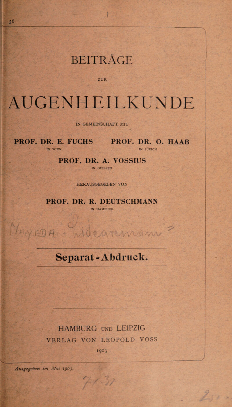 ' fr 4 BEITRÄGE ZUR AUGENHEILKUNDE IN GEMEINSCHAFT MIT PROF. DR. E. FUCHS IN WIEN PROF. DR. O. HAAB IN ZÜRICH PROF. DR. A. YOSSIUS IN GIESSEN HERAUSGEGEBEN VON PROF. DR. R. DEUTSCHMANN IN HAMBURG A t f r y w ■ > * yVOAUAnUwvOvvv Separat - Abdruck. HAMBURG und LEIPZIG VERLAG VON LEOPOLD VOSS Ausgegeben im Mai 1903. 1903