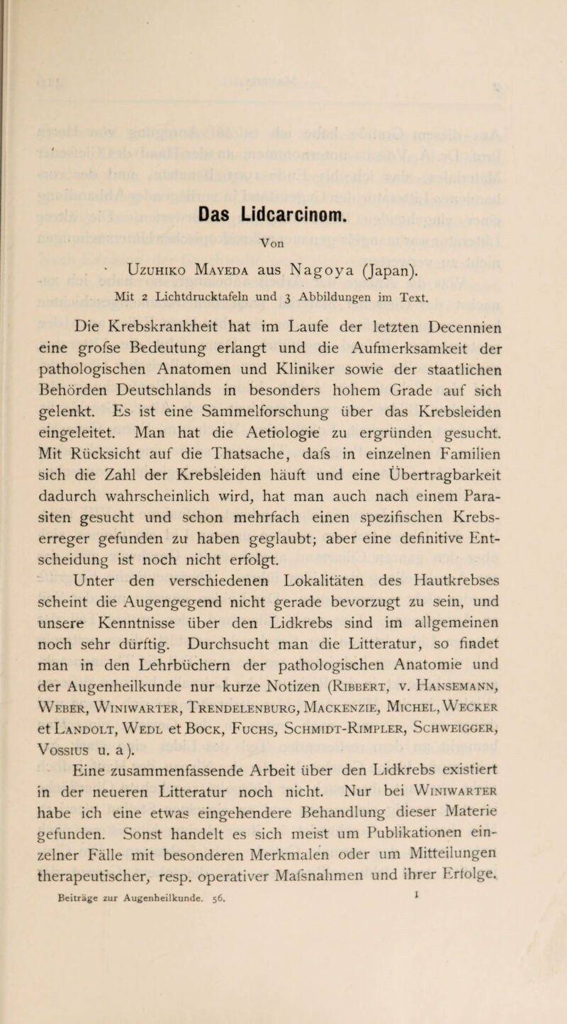 Das Lidcarcinom. Von Uzuhiko Mayeda aus Nagoya (Japan). Mit 2 Lichtdrucktafeln und 3 Abbildungen im Text. Die Krebskrankheit hat im Laufe der letzten Decennien eine grofse Bedeutung erlangt und die Aufmerksamkeit der pathologischen Anatomen und Kliniker sowie der staatlichen Behörden Deutschlands in besonders hohem Grade auf sich gelenkt. Es ist eine Sammelforschung über das Krebsleiden eingeleitet. Man hat die Aetiologie zu ergründen gesucht. Mit Rücksicht auf die Thatsache, dafs in einzelnen Familien sich die Zahl der Krebsleiden häuft und eine Übertragbarkeit dadurch wahrscheinlich wird, hat man auch nach einem Para¬ siten gesucht und schon mehrfach einen spezifischen Krebs¬ erreger gefunden zu haben geglaubt; aber eine definitive Ent¬ scheidung ist noch nicht erfolgt. Unter den verschiedenen Lokalitäten des Hautkrebses scheint die Augengegend nicht gerade bevorzugt zu sein, und unsere Kenntnisse über den Lidkrebs sind im allgemeinen noch sehr dürftig. Durchsucht man die Litteratur, so findet man in den Lehrbüchern der pathologischen Anatomie und der Augenheilkunde nur kurze Notizen (Ribbert, v. Hansemann, Weber, Winiwarter, Trendelenburg, Mackenzie, Michel, Wecker et Landolt, Wedl et Bock, Fuchs, Schmidt-Rimpler, Schweigger, Vossius u. a). Eine zusammenfassende Arbeit über den Lidkrebs existiert in der neueren Litteratur noch nicht. Nur bei Winiwarter habe ich eine etwas eingehendere Behandlung dieser Materie gefunden. Sonst handelt es sich meist um Publikationen ein¬ zelner F'älle mit besonderen Merkmalen oder um Mitteilungen therapeutischer, resp. operativer Maßnahmen und ihrer P.rtolge. Beiträge zur Augenheilkunde. 56. *