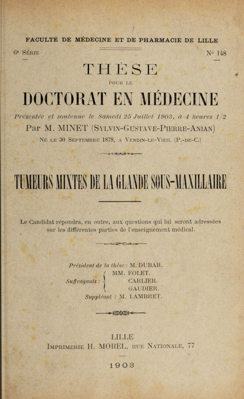 6e Série N° 148 THÈSE POUR LE DOCTORAT EN MÉDECINE Présentée ci soutenue le Samedi 25 Juillet 1903, à 4 heures 1/2 Par M. MINET (Sylvin-Gusta ve-Pierre-Anian) Né le 30 Septembre 1878, a Vendin-le-Yieil (P.-df-C.) \ Le Candidat répondra, en outre, aux questions qui lui seront adressées sur les différentes parties de l'enseignement médical. Président de la thèse : M. DUBAR. / MM. FOLET. Suffragents : < CARL1ER. \ G AUDI ER. Suppléant : M. LAMBRET. -- LILLE Imprimerie H. MOREL, rue Nationale, 77 1903