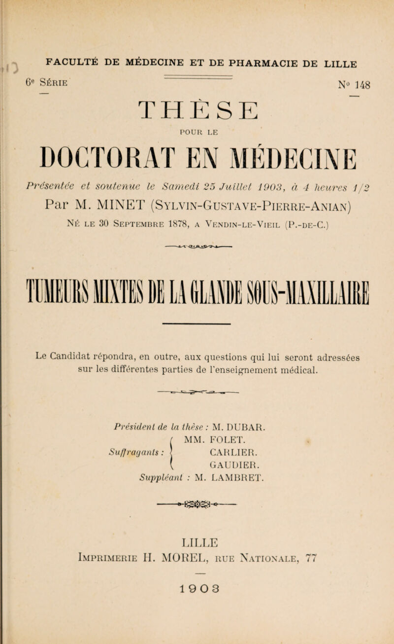 6e Série No 14g THÈSE POUR LE DOCTORAT EN MÉDECINE Présentée et soutenue le Samedi 25 Juillet 1903, à 4 heures 1/2 Par M. MINET (Sylvin-Gustave-Pierre-Anian) Né le 30 Septembre 1878, a Vendin-le-Vieil (P.-de-C.) Le Candidat répondra, en outre, aux questions qui lui seront adressées sur les différentes parties de l'enseignement médical. Président de la thèse : M. DUBAR. / MM. FOLET. Su f] rayant s : j CARLIER. ( GAUDIER. Suppléant : M. LAMBRET. LILLE Imprimerie IL MOREL, rue Nationale, 77 1903