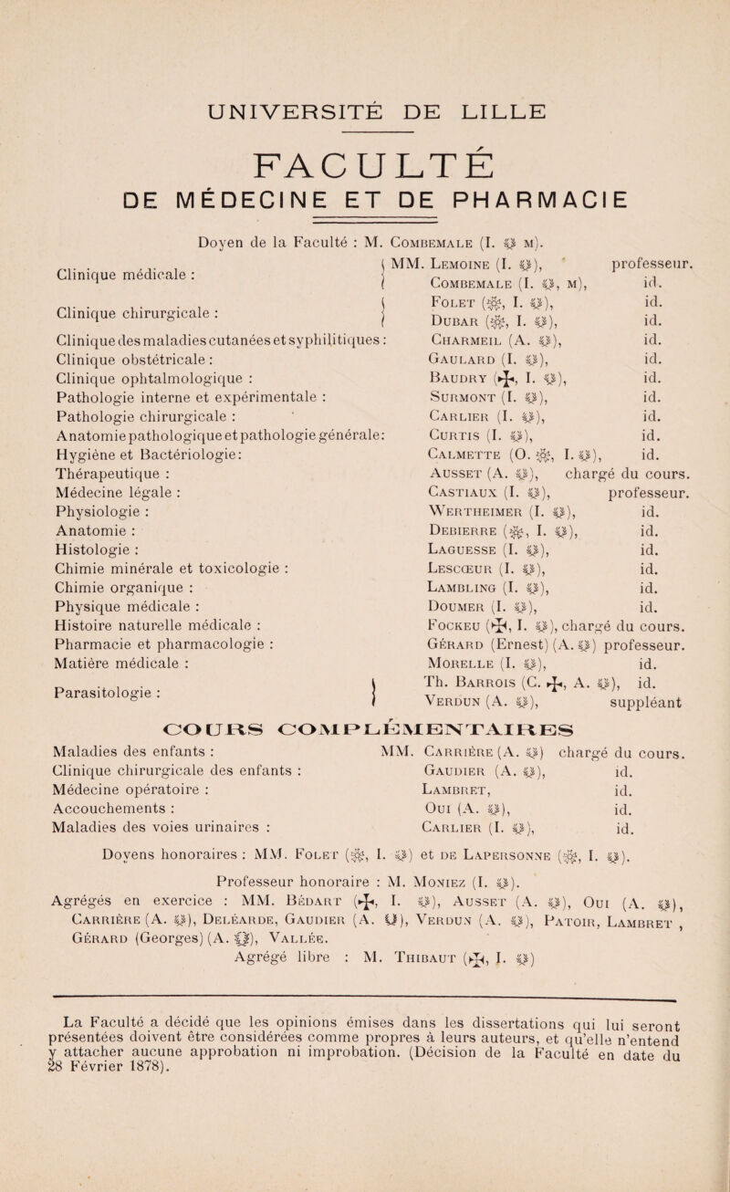 UNIVERSITÉ DE LILLE FACULTÉ DE MÉDECINE ET DE PHARMACIE Clinique médicale : Doyen de la Faculté : M. Combemale (I. p m ( MM. Lemoine (I. Clinique chirurgicale : j Clinique des maladies cutanées et syphilitiques : Clinique obstétricale : Clinique ophtalmologique : Pathologie interne et expérimentale : Pathologie chirurgicale : Anatomie pathologique et pathologie générale: Hygiène et Bactériologie: Thérapeutique : Médecine légale : Physiologie : Anatomie : Histologie : Chimie minérale et toxicologie : Chimie organique : Physique médicale : Histoire naturelle médicale : Pharmacie et pharmacologie : Matière médicale : Parasitologie : CO CJLtS professeur. Combemale (I. p, m), id. Folet ($s I. p), id. Dubar (^, I. p), id. Charmeil (A. p), id. Gaulard (I. p), id. Baudry (►!«, I. p), id. Surmont (I. p), id. Carlier (I. p), id. Curtis (I. p), id. Calmette (O. Lp), id. Ausset (A. p), chargé du cours. Castiaux (I. p), professeur. Wertheimer (I. p), id. Debierre (^, I. p), id. Laguesse (I. p), id. Lescœur (I. p), id. Lambling (I. p), id. Doumer (I. p), id. Fockeu (►Jh I. CS), chargé du cours. Gérard (Ernest) (A. p) professeur. Morelle (I. p), id. Th. Barrois (C. ►J*, A. p), id. Verdun (A. p), suppléant COMPLÉMENTAIRES Maladies des enfants : Clinique chirurgicale des enfants : Médecine opératoire : Accouchements : Maladies des voies urinaires : MM. Carrière (A. p) chargé du cours. Gaudier (A. p), id. Lambret, id. Oui (A. p), id. Carlier (I. p), id. Doyens honoraires : MM. Folet (^, I. p) et de Lapersonne (^, I. p). Professeur honoraire : M. Moniez (I. p). Agrégés en exercice : MM. Bédart (*■ i- p), Ausset (A. p), Ouï (A. p), Carrière (A. p), Deléarde, Gaudier (A. U), Verdun (A. p), Patoib, Lambret , Gérard (Georges) (A. f|), Vallée. Agrégé libre : M. Thibaut (^, I. p) La Faculté a décidé que les opinions émises dans les dissertations qui lui seront présentées doivent être considérées comme propres à leurs auteurs, et qu’elle n’entend y attacher aucune approbation ni improbation. (Décision de la Faculté en date du 28 Février 1878).