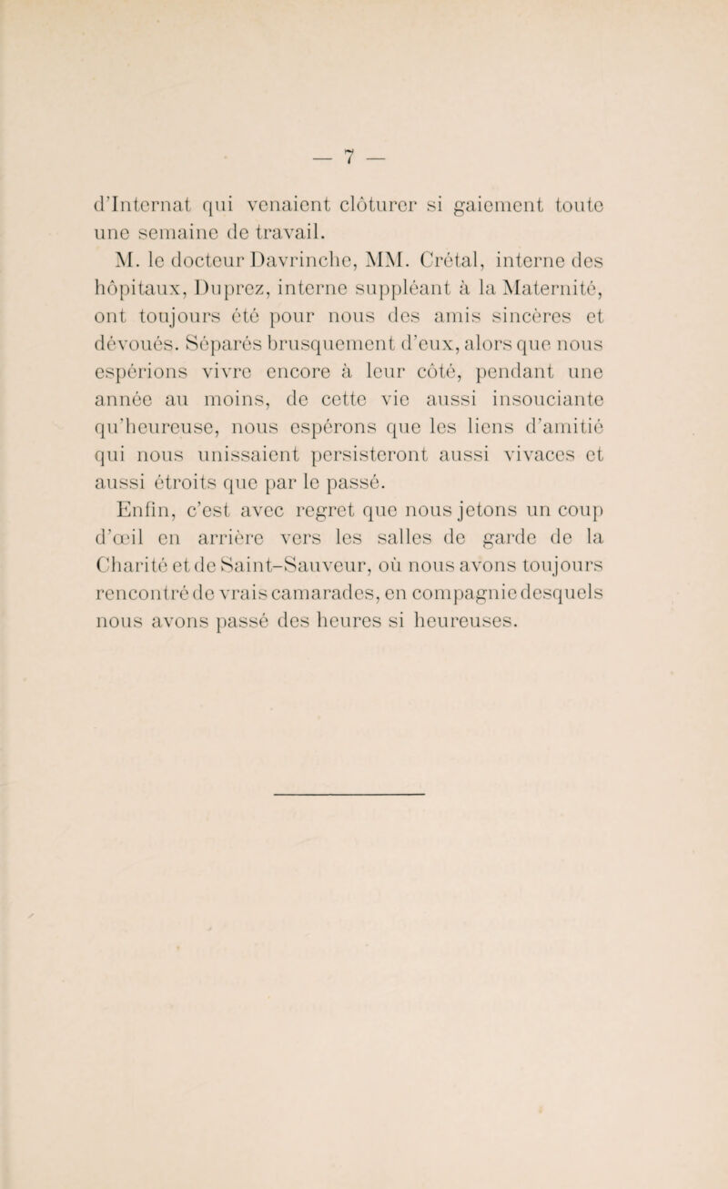 d’internat qui venaient clôturer si gaiement toute une semaine de travail. M. le docteur Davrinche, MM. Crétal, interne des hôpitaux, Duprez, interne suppléant à la Maternité, ont toujours été pour nous des amis sincères et dévoués. Séparés brusquement d’eux, alors que nous espérions vivre encore à leur côté, pendant une année au moins, de cette vie aussi insouciante qu’heureuse, nous espérons que les liens d’amitié qui nous unissaient persisteront aussi vivaces et aussi étroits que par le passé. Enfin, c’est avec regret que nous jetons un coup d’œil en arrière vers les salles de garde de la Charité et de Saint-Sauveur, où nous avons toujours rencontré de vrais camarades, en compagnie desquels nous avons passé des heures si heureuses. y