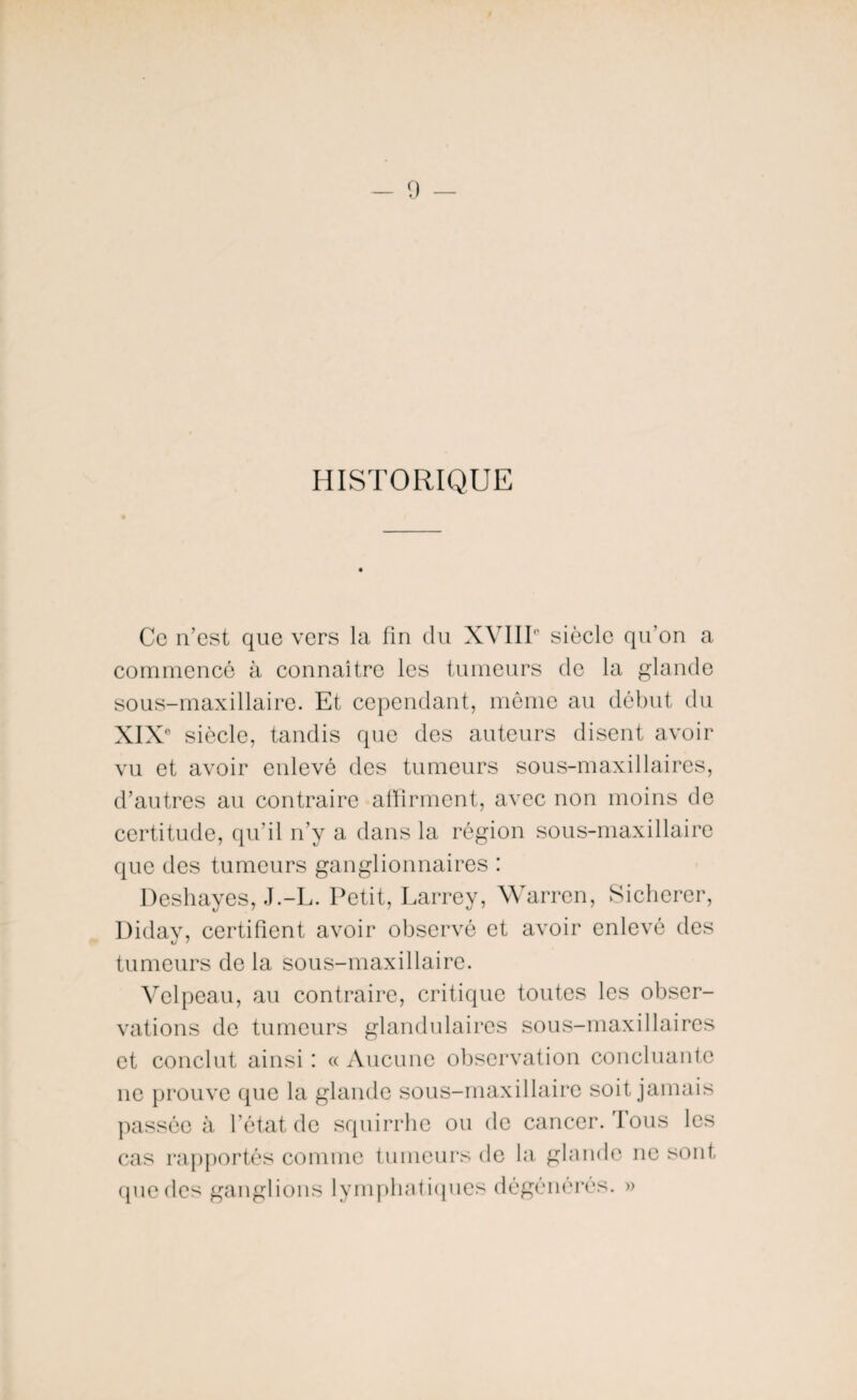 HISTORIQUE Ce n’est que vers la fin du XVIII0 siècle qu’on a commencé à connaître les tumeurs de la glande sous-maxillaire. Et cependant, même au début du XIX0 siècle, tandis que des auteurs disent avoir vu et avoir enlevé des tumeurs sous-maxillaires, d’autres au contraire affirment, avec non moins de certitude, qu’il n’y a dans la région sous-maxillaire que des tumeurs ganglionnaires : Deshayes, J.-L. Petit, Larrey, Warren, Sicherer, Diday, certifient avoir observé et avoir enlevé des tumeurs de la sous-maxillaire. Velpeau, au contraire, critique toutes les obser¬ vations de tumeurs glandulaires sous-maxillaires et conclut ainsi : « Aucune observation concluante ne prouve que la glande sous-maxillaire soit jamais passée à l’état de squirrhe ou de cancer. Tous les cas rapportés comme tumeurs de la glande ne sont que des ganglions lymphatiques dégénérés. »