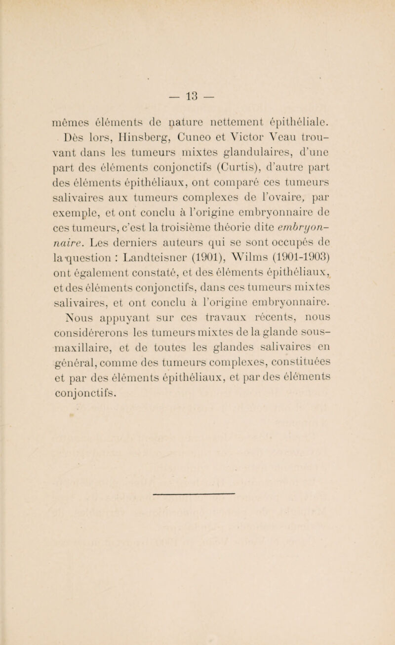 mêmes éléments de nature nettement épithéliale. Dès lors, Hinsberg, Cuneo et Victor Veau trou¬ vant clans les tumeurs mixtes glandulaires, d’une part des éléments conjonctifs (Curtis), d’autre part des éléments épithéliaux, ont comparé ces tumeurs salivaires aux tumeurs complexes de l’ovaire, par exemple, et ont conclu à l’origine embryonnaire de ces tumeurs, c’est la troisième théorie dite embryon¬ naire. Les derniers auteurs qui se sont occupés de la-question : Landteisner (1901), Wilms (1901-1903) ont également constaté, et des éléments épithéliaux, et des éléments conjonctifs, dans ces tumeurs mixtes salivaires, et ont conclu à l’origine embryonnaire. Nous appuyant sur ces travaux récents, nous considérerons les tumeurs mixtes de la glande sous- maxillaire, et de toutes les glandes salivaires en général, comme des tumeurs complexes, constituées et par des éléments épithéliaux, et par des éléments conjonctifs.