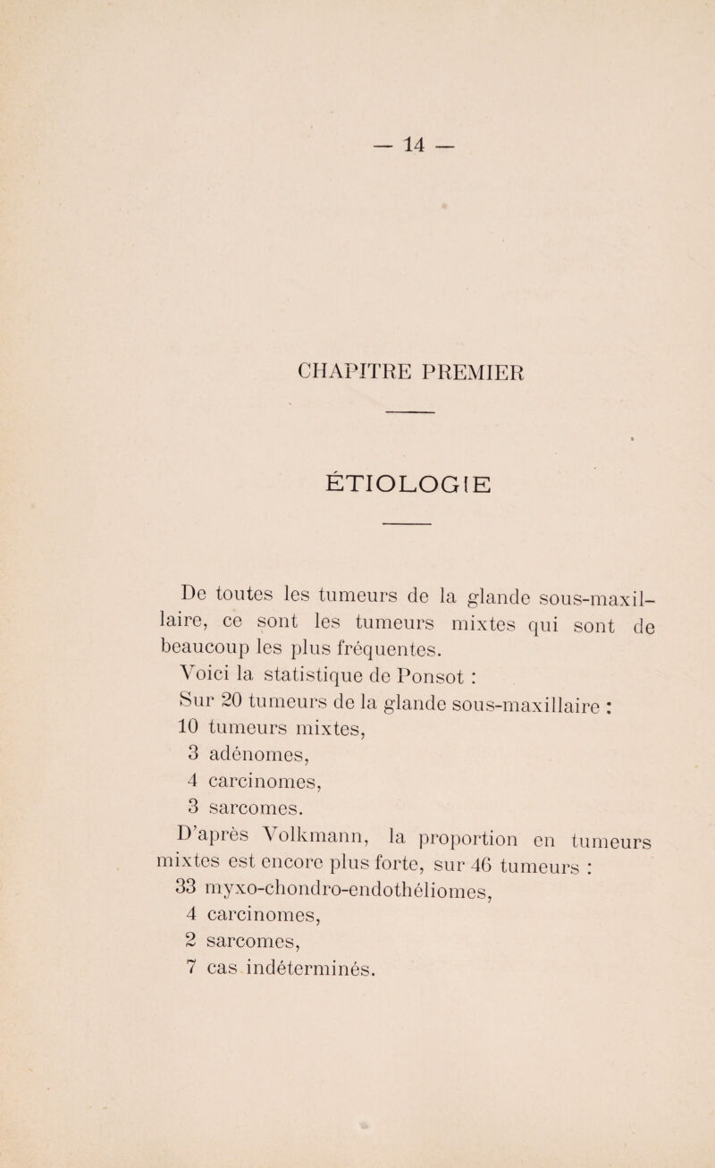 CHAPITRE PREMIER ÉTIOLOGIE De toutes les tumeurs de la glande sous-maxil¬ laire, ce sont les tumeurs mixtes qui sont de beaucoup les plus fréquentes. Voici la statistique de Ponsot : Sur 20 tumeurs de la glande sous-maxillaire : 10 tumeurs mixtes, 3 adénomes, 4 carcinomes, 3 sarcomes. Dapiôs Volkmann, la proportion en tumeurs mixtes est encore plus forte, sur 46 tumeurs .' 33 myxo-chondro-endothéliomes, 4 carcinomes, 2 sarcomes, 7 cas indéterminés.