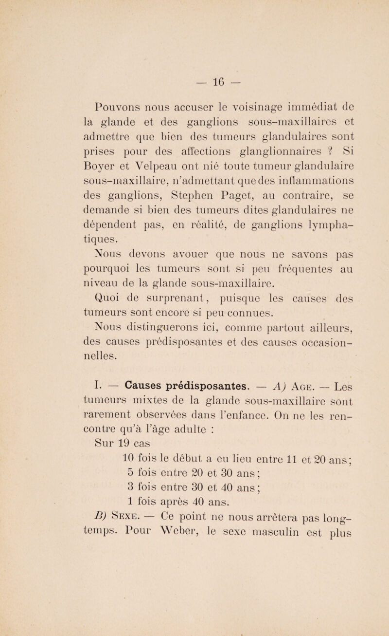 Pouvons nous accuser le voisinage immédiat de la glande et des ganglions sous-maxillaires et admettre que bien des tumeurs glandulaires sont prises pour des affections glanglionnaires ? Si Boyer et Velpeau ont nié toute tumeur glandulaire sous-maxillaire, n’admettant que des inflammations des ganglions, Stephen Paget, au contraire, se demande si bien des tumeurs dites glandulaires ne dépendent pas, en réalité, de ganglions lympha¬ tiques. Nous devons avouer que nous ne savons pas pourquoi les tumeurs sont si peu fréquentes au niveau de la glande sous-maxillaire. Quoi de surprenant, puisque les causes des tumeurs sont encore si peu connues. Nous distinguerons ici, comme partout ailleurs, des causes prédisposantes et des causes occasion¬ nelles. I. — Causes prédisposantes. — A) Age. — Les tumeurs mixtes de la glande sous-maxillaire sont rarement observées dans l’enfance. On ne les ren¬ contre qu’à l’âge adulte : Sur 19 cas 10 fois le début a eu lieu entre 11 et 20 ans; 5 fois entre 20 et 30 ans ; 3 fois entre 30 et 40 ans ; 1 fois après 40 ans. B) Sexe. — Ce point ne nous arrêtera pas long¬ temps. Pour Weber, le sexe masculin est plus