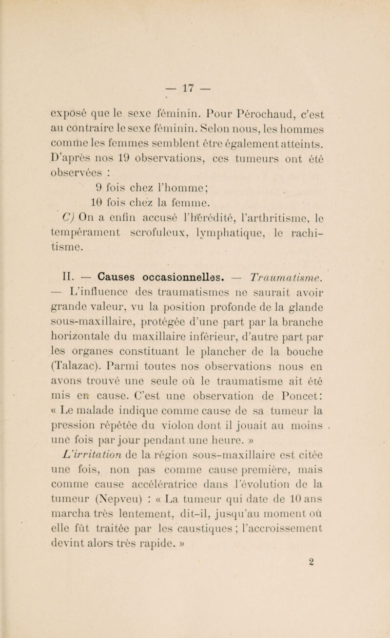 exposé que le sexe féminin. Pour Pérochaud, c'est au contraire le sexe féminin. Selon nous, les hommes comme les femmes semblent être également atteints. D’après nos 19 observations, ces tumeurs ont été observées : 9 fois chez l’homme; 10 fois chez la femme. C) On a enfin accusé l’hérédité, l’arthritisme, le tempérament scrofuleux, lymphatique, le rachi¬ tisme. II. — Causes occasionnelles. — Traumatisme. — L'influence des traumatismes ne saurait avoir grande valeur, vu la position profonde de la glande sous-maxillaire, protégée d’une part par la branche horizontale du maxillaire inférieur, d’autre part par les organes constituant le plancher de la bouche (Talazac). Parmi toutes nos observations nous en avons trouvé une seule où le traumatisme ait été mis en cause. C’est une observation de Poncet: « Le malade indique comme cause de sa tumeur la pression répétée du violon dont il jouait au moins . une fois par jour pendant une heure. » L'irritation de la région sous-maxillaire est citée une fois, non pas comme cause première, mais comme cause accélératrice dans l'évolution de la tumeur (Nepveu) : « La tumeur qui date de 10 ans marcha très lentement, dit-il, jusqu'au moment où elle fût traitée par les caustiques; l'accroissement devint alors très rapide. » 2