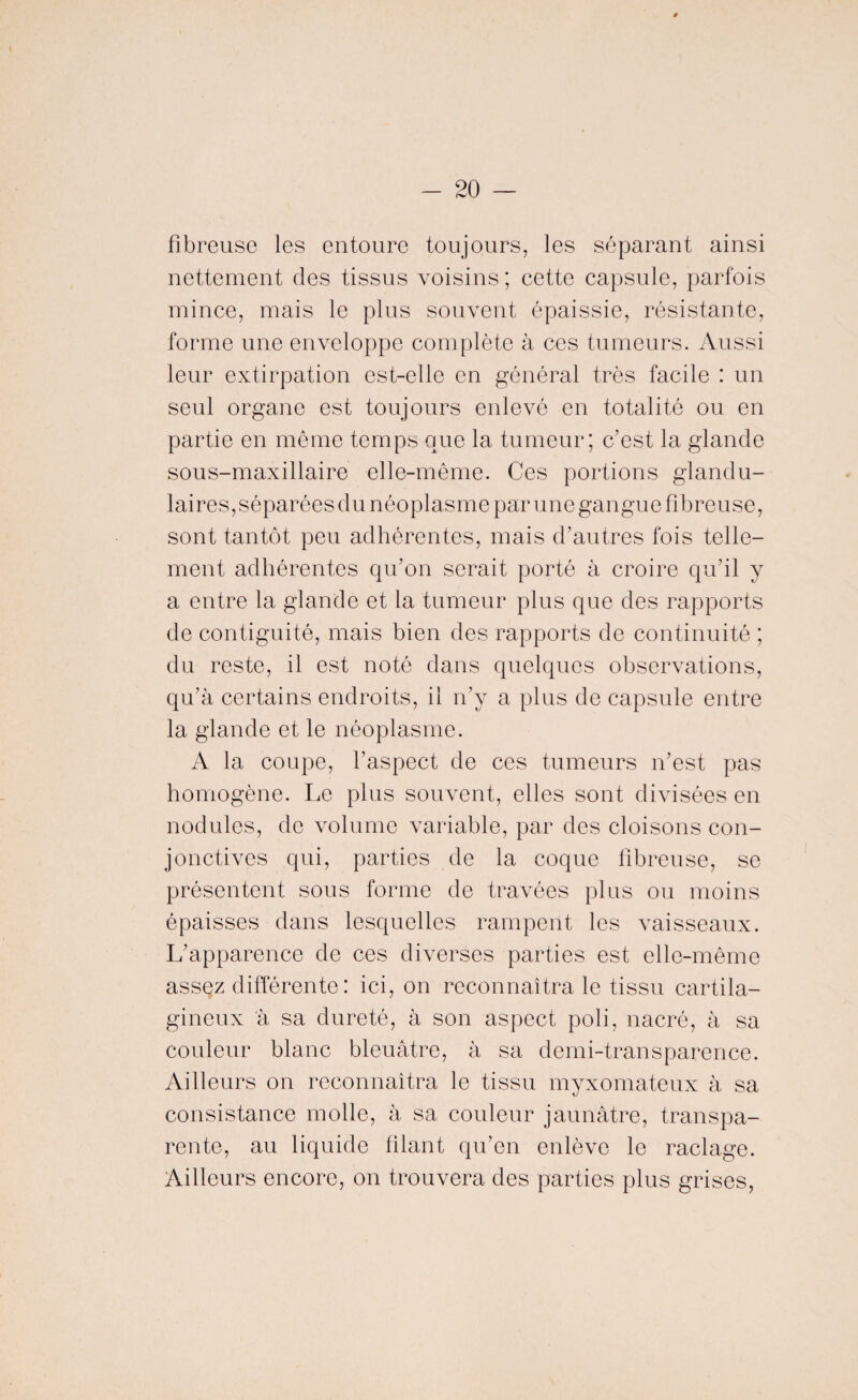 fibreuse les entoure toujours, les séparant ainsi nettement des tissus voisins ; cette capsule, parfois mince, mais le plus souvent épaissie, résistante, forme une enveloppe complète à ces tumeurs. Aussi leur extirpation est-elle en général très facile : un seul organe est toujours enlevé en totalité ou en partie en même temps que la tumeur; c’est la glande sous-maxillaire elle-même. Ces portions glandu¬ laires , séparées d u n éo pl as m e par u n e gan gu e fi b r e u se, sont tantôt peu adhérentes, mais d’autres fois telle¬ ment adhérentes qu’on serait porté à croire qu’il y a entre la glande et la tumeur plus que des rapports de contiguité, mais bien des rapports de continuité ; du reste, il est noté dans quelques observations, qu’à certains endroits, il n’y a plus de capsule entre la glande et le néoplasme. A la coupe, l’aspect de ces tumeurs n’est pas homogène. Le plus souvent, elles sont divisées en nodules, de volume variable, par des cloisons con¬ jonctives qui, parties de la coque fibreuse, se présentent sous forme de travées plus ou moins épaisses dans lesquelles rampent les vaisseaux. L’apparence de ces diverses parties est elle-même assez différente : ici, on reconnaîtra le tissu cartila¬ gineux à sa dureté, à son aspect poli, nacré, à sa couleur blanc bleuâtre, à sa demi-transparence. Ailleurs on reconnaîtra le tissu myxomateux à sa consistance molle, à sa couleur jaunâtre, transpa¬ rente, au liquide filant qu’en enlève le raclage. Ailleurs encore, on trouvera des parties plus grises,